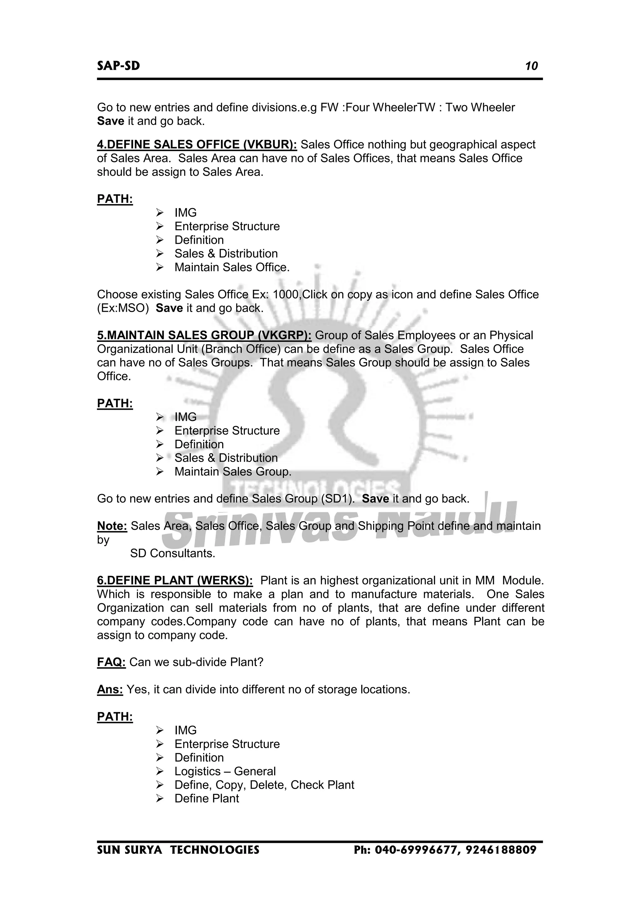 SAP-SD

10

Go to new entries and define divisions.e.g FW :Four WheelerTW : Two Wheeler
Save it and go back.
4.DEFINE SALES OFFICE (VKBUR): Sales Office nothing but geographical aspect
of Sales Area. Sales Area can have no of Sales Offices, that means Sales Office
should be assign to Sales Area.
PATH:
IMG
Enterprise Structure
Definition
Sales & Distribution
Maintain Sales Office.
Choose existing Sales Office Ex: 1000,Click on copy as icon and define Sales Office
(Ex:MSO) Save it and go back.
5.MAINTAIN SALES GROUP (VKGRP): Group of Sales Employees or an Physical
Organizational Unit (Branch Office) can be define as a Sales Group. Sales Office
can have no of Sales Groups. That means Sales Group should be assign to Sales
Office.
PATH:
IMG
Enterprise Structure
Definition
Sales & Distribution
Maintain Sales Group.
Go to new entries and define Sales Group (SD1). Save it and go back.
Note: Sales Area, Sales Office, Sales Group and Shipping Point define and maintain
by
SD Consultants.
6.DEFINE PLANT (WERKS): Plant is an highest organizational unit in MM Module.
Which is responsible to make a plan and to manufacture materials. One Sales
Organization can sell materials from no of plants, that are define under different
company codes.Company code can have no of plants, that means Plant can be
assign to company code.
FAQ: Can we sub-divide Plant?
Ans: Yes, it can divide into different no of storage locations.
PATH:
IMG
Enterprise Structure
Definition
Logistics – General
Define, Copy, Delete, Check Plant
Define Plant

SUN SURYA TECHNOLOGIES

Ph: 040-69996677, 9246188809

 