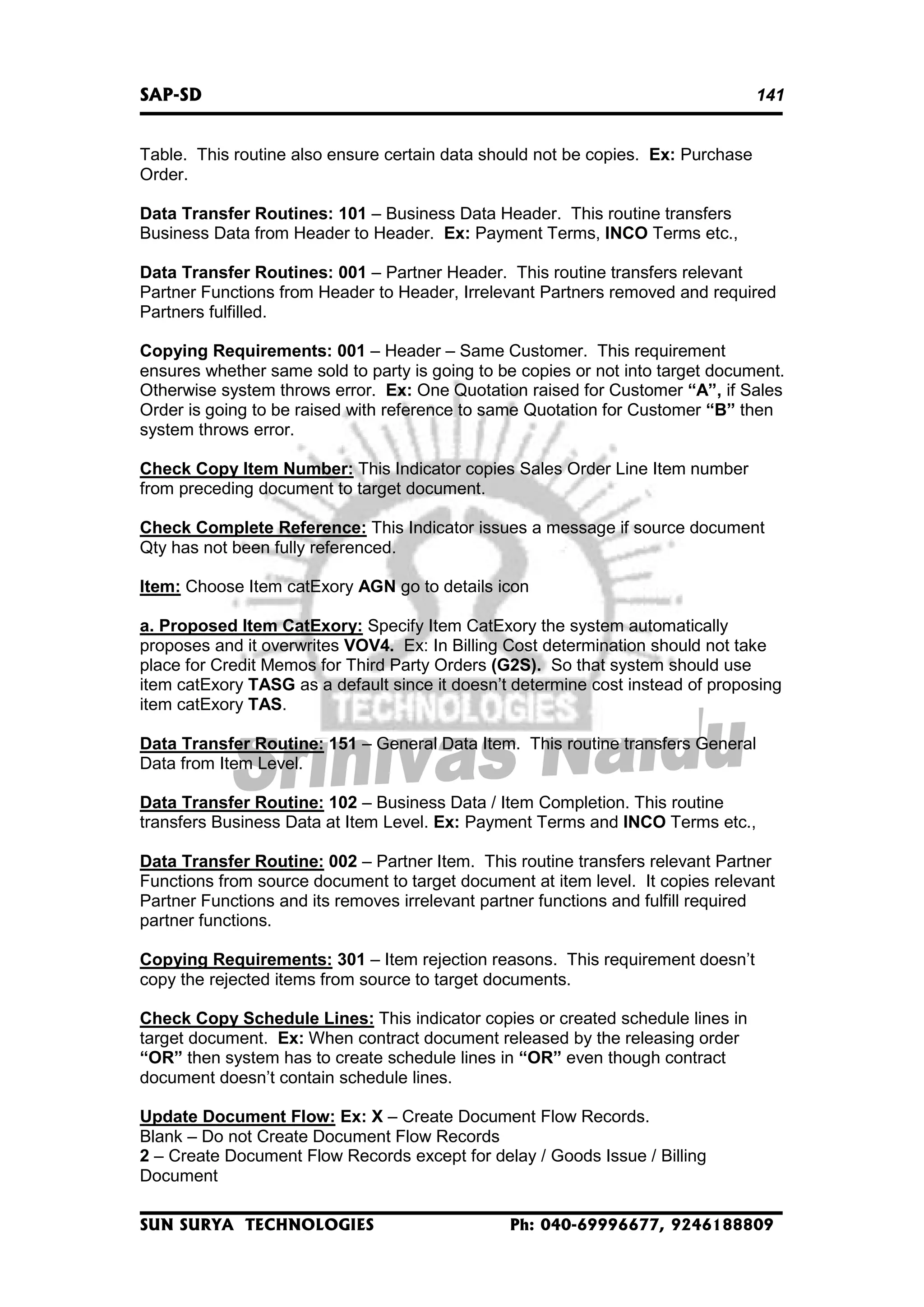 SAP-SD

141

Table. This routine also ensure certain data should not be copies. Ex: Purchase
Order.
Data Transfer Routines: 101 – Business Data Header. This routine transfers
Business Data from Header to Header. Ex: Payment Terms, INCO Terms etc.,
Data Transfer Routines: 001 – Partner Header. This routine transfers relevant
Partner Functions from Header to Header, Irrelevant Partners removed and required
Partners fulfilled.
Copying Requirements: 001 – Header – Same Customer. This requirement
ensures whether same sold to party is going to be copies or not into target document.
Otherwise system throws error. Ex: One Quotation raised for Customer “A”, if Sales
Order is going to be raised with reference to same Quotation for Customer “B” then
system throws error.
Check Copy Item Number: This Indicator copies Sales Order Line Item number
from preceding document to target document.
Check Complete Reference: This Indicator issues a message if source document
Qty has not been fully referenced.
Item: Choose Item catExory AGN go to details icon
a. Proposed Item CatExory: Specify Item CatExory the system automatically
proposes and it overwrites VOV4. Ex: In Billing Cost determination should not take
place for Credit Memos for Third Party Orders (G2S). So that system should use
item catExory TASG as a default since it doesn’t determine cost instead of proposing
item catExory TAS.
Data Transfer Routine: 151 – General Data Item. This routine transfers General
Data from Item Level.
Data Transfer Routine: 102 – Business Data / Item Completion. This routine
transfers Business Data at Item Level. Ex: Payment Terms and INCO Terms etc.,
Data Transfer Routine: 002 – Partner Item. This routine transfers relevant Partner
Functions from source document to target document at item level. It copies relevant
Partner Functions and its removes irrelevant partner functions and fulfill required
partner functions.
Copying Requirements: 301 – Item rejection reasons. This requirement doesn’t
copy the rejected items from source to target documents.
Check Copy Schedule Lines: This indicator copies or created schedule lines in
target document. Ex: When contract document released by the releasing order
“OR” then system has to create schedule lines in “OR” even though contract
document doesn’t contain schedule lines.
Update Document Flow: Ex: X – Create Document Flow Records.
Blank – Do not Create Document Flow Records
2 – Create Document Flow Records except for delay / Goods Issue / Billing
Document
SUN SURYA TECHNOLOGIES

Ph: 040-69996677, 9246188809

 