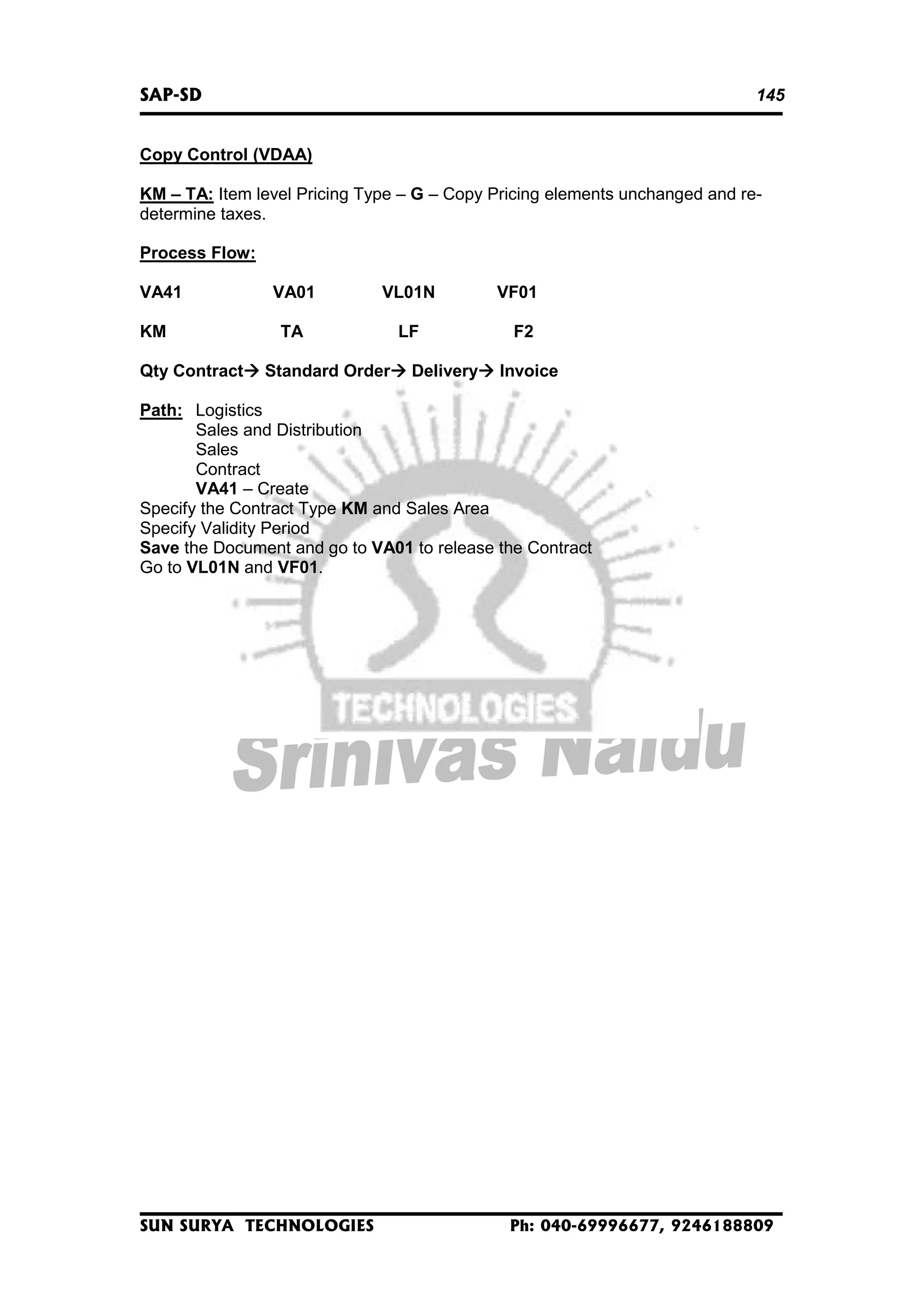 SAP-SD

145

Copy Control (VDAA)
KM – TA: Item level Pricing Type – G – Copy Pricing elements unchanged and redetermine taxes.
Process Flow:
VA41
KM
Qty Contract

VA01

VL01N

TA

LF

Standard Order

Delivery

VF01
F2
Invoice

Path: Logistics
Sales and Distribution
Sales
Contract
VA41 – Create
Specify the Contract Type KM and Sales Area
Specify Validity Period
Save the Document and go to VA01 to release the Contract
Go to VL01N and VF01.

SUN SURYA TECHNOLOGIES

Ph: 040-69996677, 9246188809

 