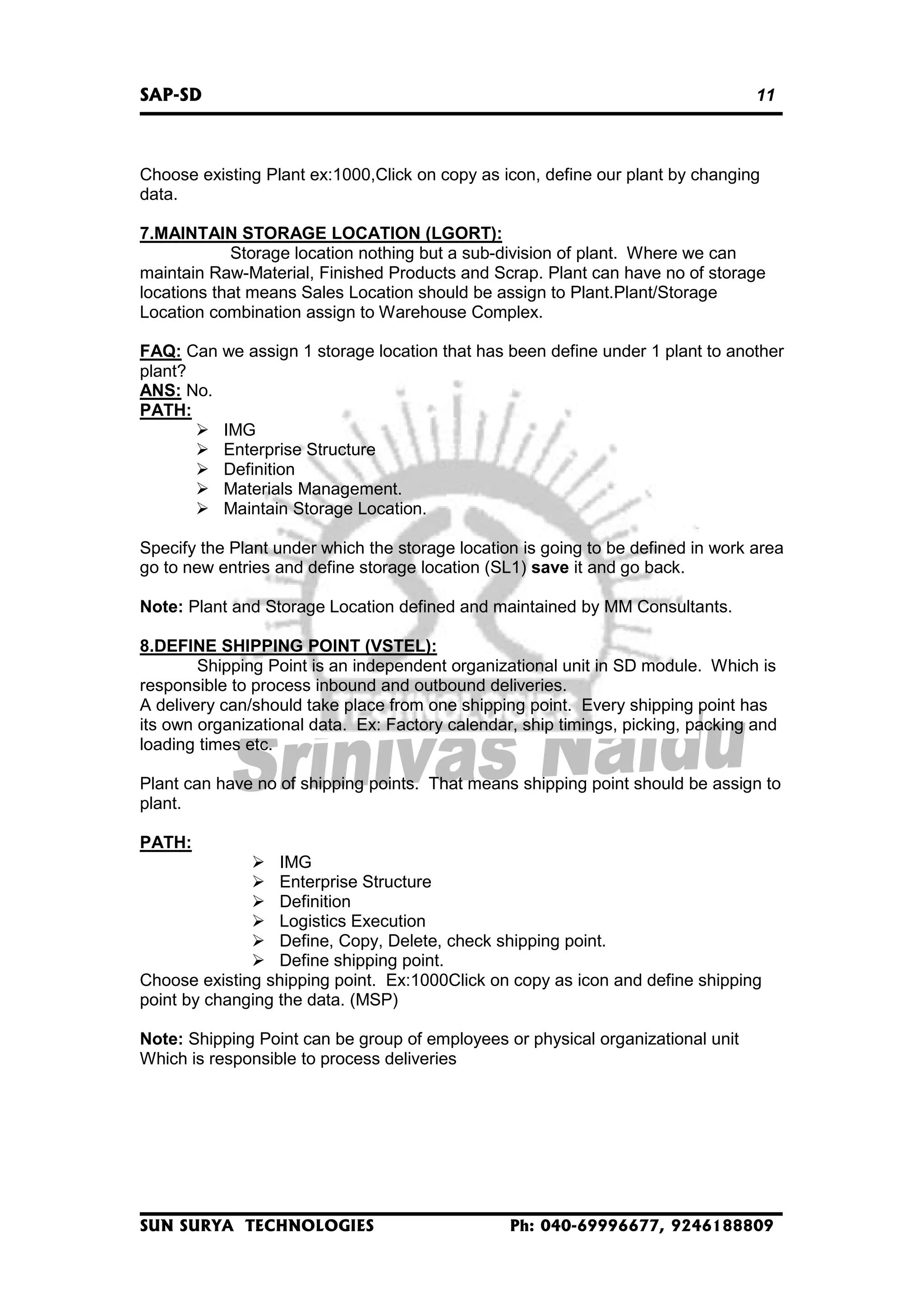 SAP-SD

11

Choose existing Plant ex:1000,Click on copy as icon, define our plant by changing
data.
7.MAINTAIN STORAGE LOCATION (LGORT):
Storage location nothing but a sub-division of plant. Where we can
maintain Raw-Material, Finished Products and Scrap. Plant can have no of storage
locations that means Sales Location should be assign to Plant.Plant/Storage
Location combination assign to Warehouse Complex.
FAQ: Can we assign 1 storage location that has been define under 1 plant to another
plant?
ANS: No.
PATH:
IMG
Enterprise Structure
Definition
Materials Management.
Maintain Storage Location.
Specify the Plant under which the storage location is going to be defined in work area
go to new entries and define storage location (SL1) save it and go back.
Note: Plant and Storage Location defined and maintained by MM Consultants.
8.DEFINE SHIPPING POINT (VSTEL):
Shipping Point is an independent organizational unit in SD module. Which is
responsible to process inbound and outbound deliveries.
A delivery can/should take place from one shipping point. Every shipping point has
its own organizational data. Ex: Factory calendar, ship timings, picking, packing and
loading times etc.
Plant can have no of shipping points. That means shipping point should be assign to
plant.
PATH:
IMG
Enterprise Structure
Definition
Logistics Execution
Define, Copy, Delete, check shipping point.
Define shipping point.
Choose existing shipping point. Ex:1000Click on copy as icon and define shipping
point by changing the data. (MSP)
Note: Shipping Point can be group of employees or physical organizational unit
Which is responsible to process deliveries

SUN SURYA TECHNOLOGIES

Ph: 040-69996677, 9246188809

 