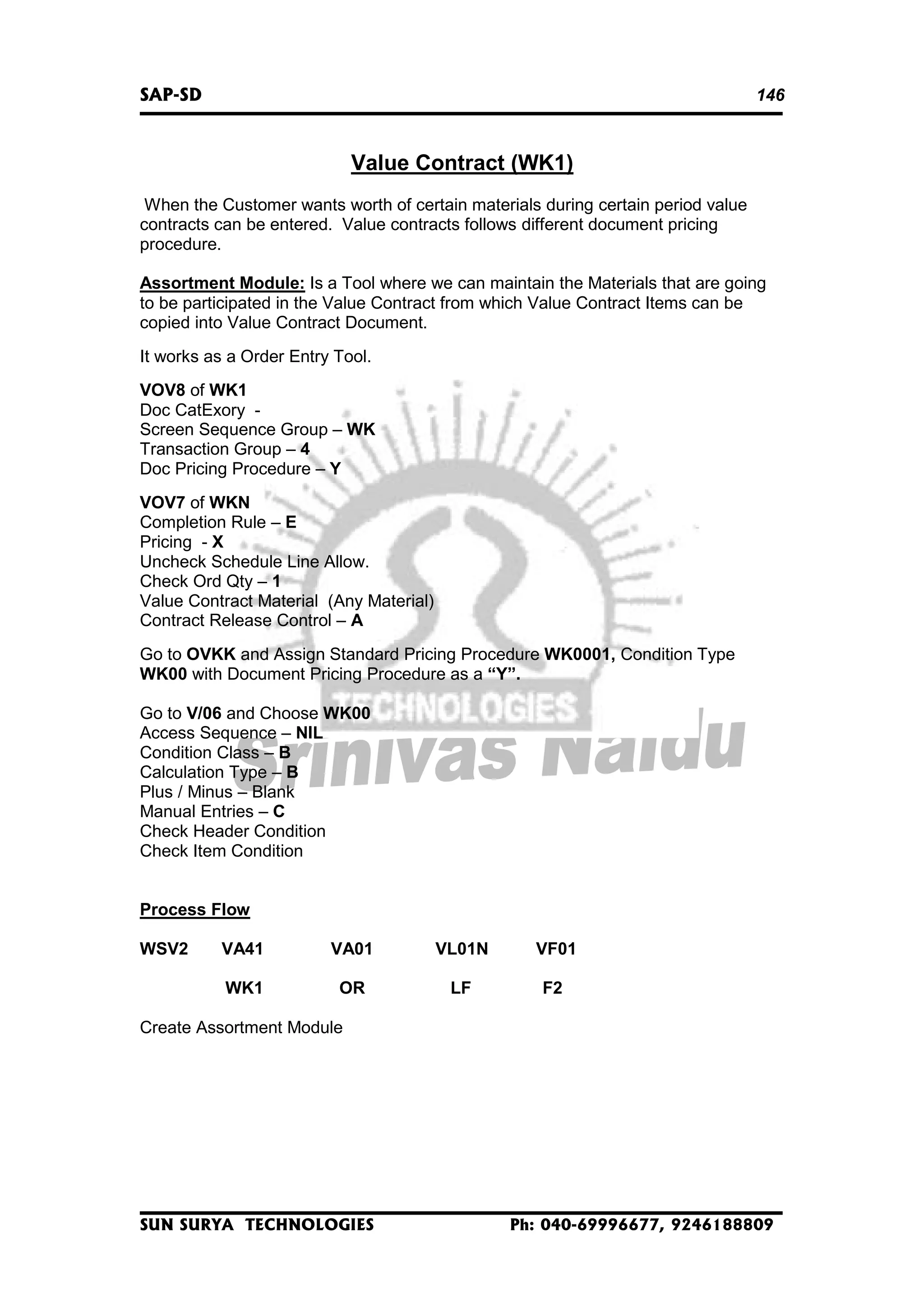 SAP-SD

146

Value Contract (WK1)
When the Customer wants worth of certain materials during certain period value
contracts can be entered. Value contracts follows different document pricing
procedure.
Assortment Module: Is a Tool where we can maintain the Materials that are going
to be participated in the Value Contract from which Value Contract Items can be
copied into Value Contract Document.
It works as a Order Entry Tool.
VOV8 of WK1
Doc CatExory Screen Sequence Group – WK
Transaction Group – 4
Doc Pricing Procedure – Y
VOV7 of WKN
Completion Rule – E
Pricing - X
Uncheck Schedule Line Allow.
Check Ord Qty – 1
Value Contract Material (Any Material)
Contract Release Control – A
Go to OVKK and Assign Standard Pricing Procedure WK0001, Condition Type
WK00 with Document Pricing Procedure as a “Y”.
Go to V/06 and Choose WK00
Access Sequence – NIL
Condition Class – B
Calculation Type – B
Plus / Minus – Blank
Manual Entries – C
Check Header Condition
Check Item Condition
Process Flow
WSV2

VA41

VA01

VL01N

VF01

WK1

OR

LF

F2

Create Assortment Module

SUN SURYA TECHNOLOGIES

Ph: 040-69996677, 9246188809

 