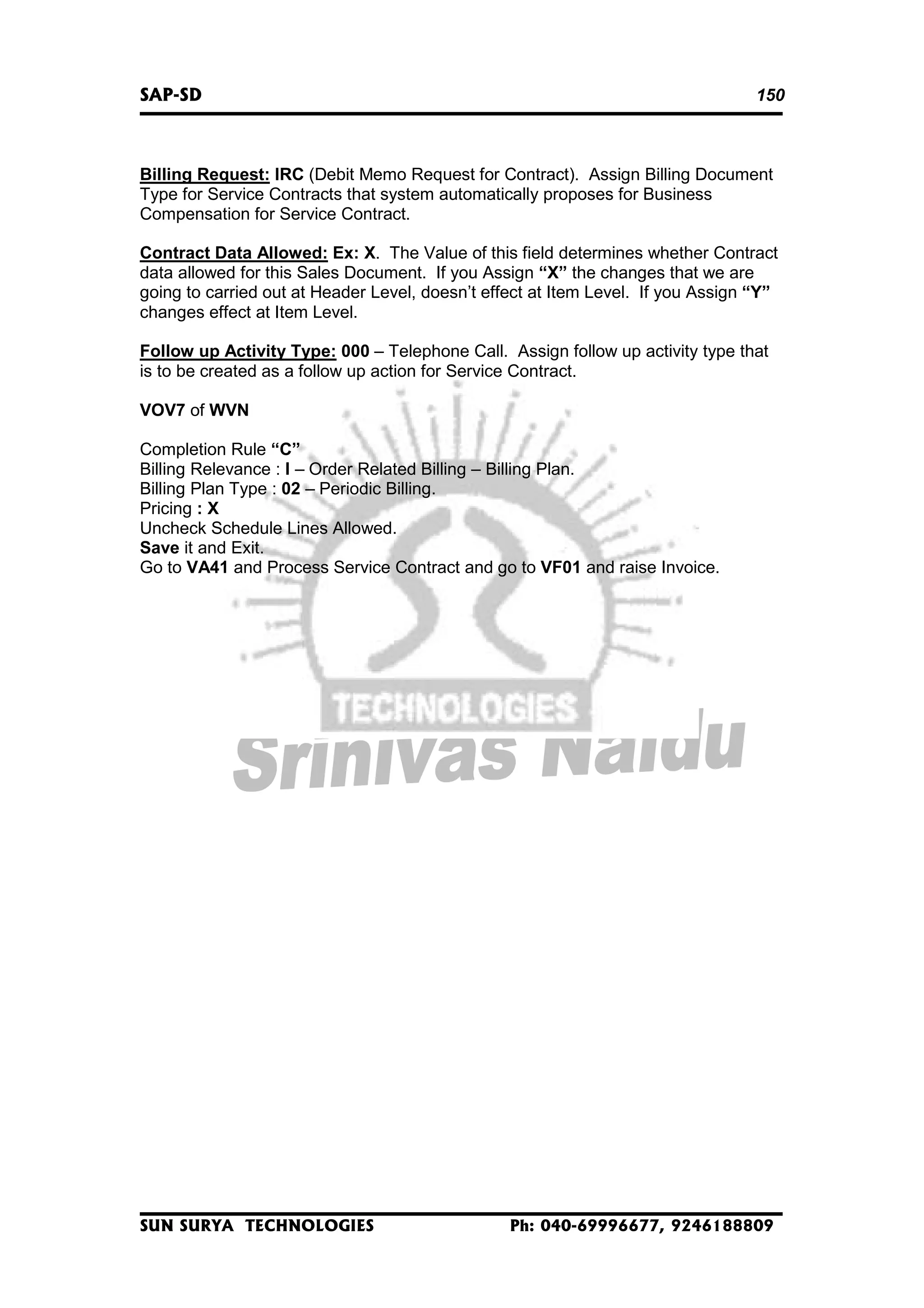 SAP-SD

150

Billing Request: IRC (Debit Memo Request for Contract). Assign Billing Document
Type for Service Contracts that system automatically proposes for Business
Compensation for Service Contract.
Contract Data Allowed: Ex: X. The Value of this field determines whether Contract
data allowed for this Sales Document. If you Assign “X” the changes that we are
going to carried out at Header Level, doesn’t effect at Item Level. If you Assign “Y”
changes effect at Item Level.
Follow up Activity Type: 000 – Telephone Call. Assign follow up activity type that
is to be created as a follow up action for Service Contract.
VOV7 of WVN
Completion Rule “C”
Billing Relevance : I – Order Related Billing – Billing Plan.
Billing Plan Type : 02 – Periodic Billing.
Pricing : X
Uncheck Schedule Lines Allowed.
Save it and Exit.
Go to VA41 and Process Service Contract and go to VF01 and raise Invoice.

SUN SURYA TECHNOLOGIES

Ph: 040-69996677, 9246188809

 
