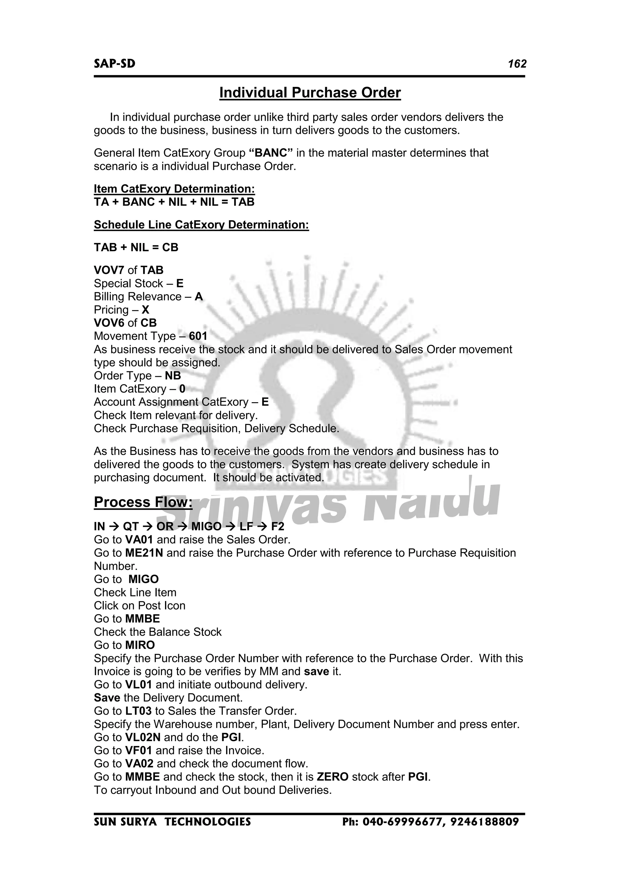 SAP-SD

162

Individual Purchase Order
In individual purchase order unlike third party sales order vendors delivers the
goods to the business, business in turn delivers goods to the customers.
General Item CatExory Group “BANC” in the material master determines that
scenario is a individual Purchase Order.
Item CatExory Determination:
TA + BANC + NIL + NIL = TAB
Schedule Line CatExory Determination:
TAB + NIL = CB
VOV7 of TAB
Special Stock – E
Billing Relevance – A
Pricing – X
VOV6 of CB
Movement Type – 601
As business receive the stock and it should be delivered to Sales Order movement
type should be assigned.
Order Type – NB
Item CatExory – 0
Account Assignment CatExory – E
Check Item relevant for delivery.
Check Purchase Requisition, Delivery Schedule.
As the Business has to receive the goods from the vendors and business has to
delivered the goods to the customers. System has create delivery schedule in
purchasing document. It should be activated.

Process Flow:
IN
QT
OR
MIGO
LF
F2
Go to VA01 and raise the Sales Order.
Go to ME21N and raise the Purchase Order with reference to Purchase Requisition
Number.
Go to MIGO
Check Line Item
Click on Post Icon
Go to MMBE
Check the Balance Stock
Go to MIRO
Specify the Purchase Order Number with reference to the Purchase Order. With this
Invoice is going to be verifies by MM and save it.
Go to VL01 and initiate outbound delivery.
Save the Delivery Document.
Go to LT03 to Sales the Transfer Order.
Specify the Warehouse number, Plant, Delivery Document Number and press enter.
Go to VL02N and do the PGI.
Go to VF01 and raise the Invoice.
Go to VA02 and check the document flow.
Go to MMBE and check the stock, then it is ZERO stock after PGI.
To carryout Inbound and Out bound Deliveries.
SUN SURYA TECHNOLOGIES

Ph: 040-69996677, 9246188809

 