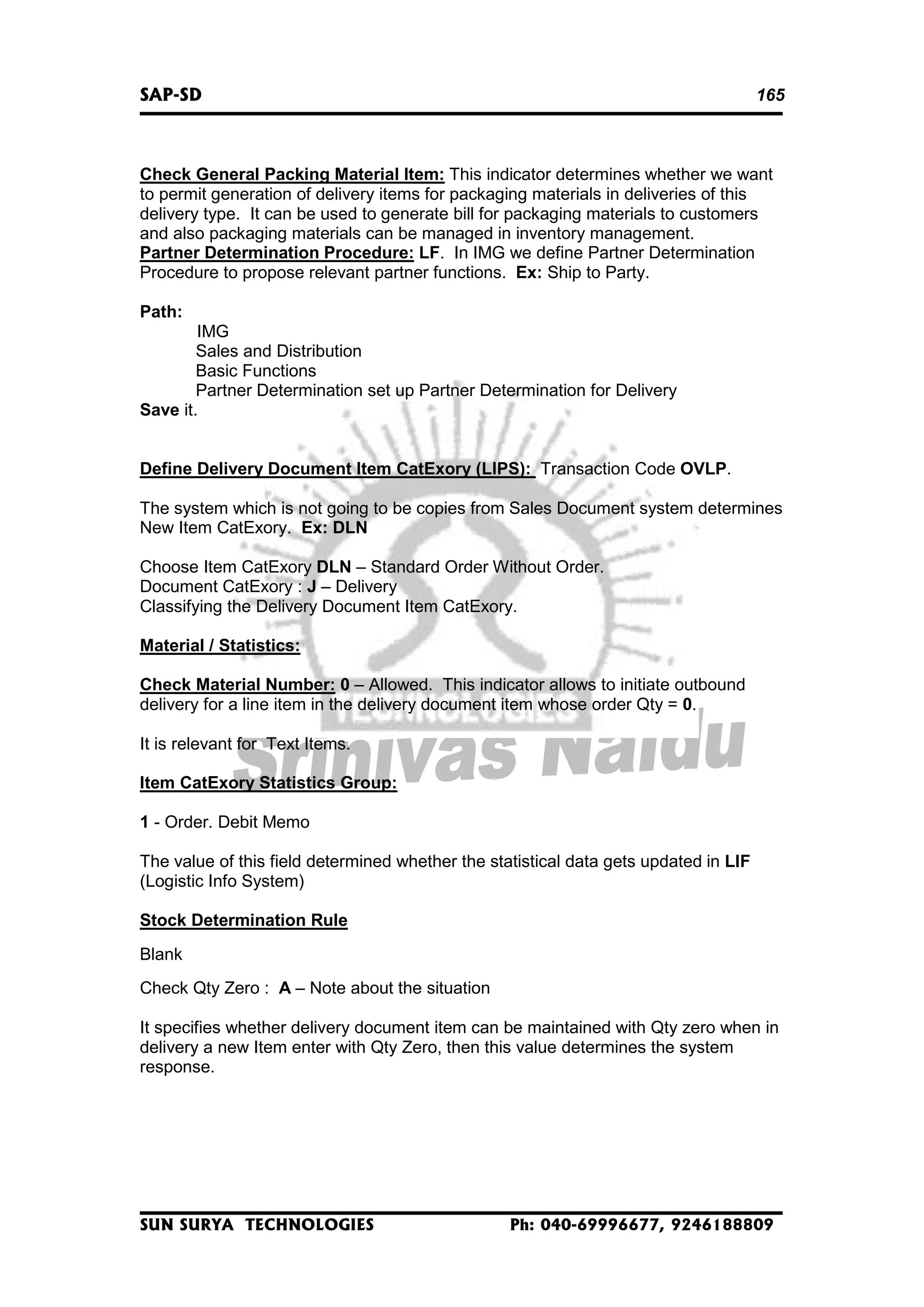 SAP-SD

165

Check General Packing Material Item: This indicator determines whether we want
to permit generation of delivery items for packaging materials in deliveries of this
delivery type. It can be used to generate bill for packaging materials to customers
and also packaging materials can be managed in inventory management.
Partner Determination Procedure: LF. In IMG we define Partner Determination
Procedure to propose relevant partner functions. Ex: Ship to Party.
Path:
IMG
Sales and Distribution
Basic Functions
Partner Determination set up Partner Determination for Delivery
Save it.
Define Delivery Document Item CatExory (LIPS): Transaction Code OVLP.
The system which is not going to be copies from Sales Document system determines
New Item CatExory. Ex: DLN
Choose Item CatExory DLN – Standard Order Without Order.
Document CatExory : J – Delivery
Classifying the Delivery Document Item CatExory.
Material / Statistics:
Check Material Number: 0 – Allowed. This indicator allows to initiate outbound
delivery for a line item in the delivery document item whose order Qty = 0.
It is relevant for Text Items.
Item CatExory Statistics Group:
1 - Order. Debit Memo
The value of this field determined whether the statistical data gets updated in LIF
(Logistic Info System)
Stock Determination Rule
Blank
Check Qty Zero : A – Note about the situation
It specifies whether delivery document item can be maintained with Qty zero when in
delivery a new Item enter with Qty Zero, then this value determines the system
response.

SUN SURYA TECHNOLOGIES

Ph: 040-69996677, 9246188809

 