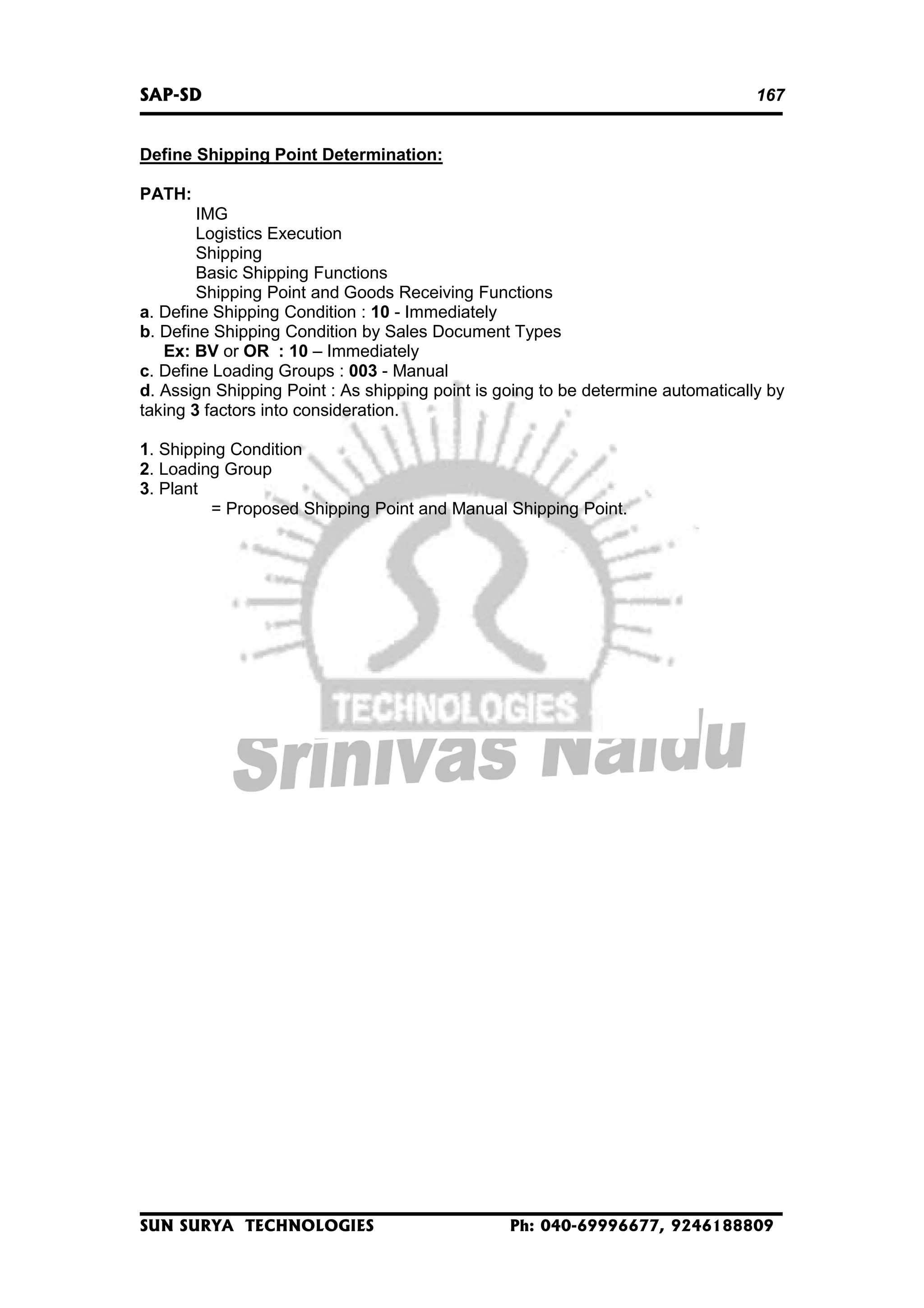 SAP-SD

167

Define Shipping Point Determination:
PATH:
IMG
Logistics Execution
Shipping
Basic Shipping Functions
Shipping Point and Goods Receiving Functions
a. Define Shipping Condition : 10 - Immediately
b. Define Shipping Condition by Sales Document Types
Ex: BV or OR : 10 – Immediately
c. Define Loading Groups : 003 - Manual
d. Assign Shipping Point : As shipping point is going to be determine automatically by
taking 3 factors into consideration.
1. Shipping Condition
2. Loading Group
3. Plant
= Proposed Shipping Point and Manual Shipping Point.

SUN SURYA TECHNOLOGIES

Ph: 040-69996677, 9246188809

 