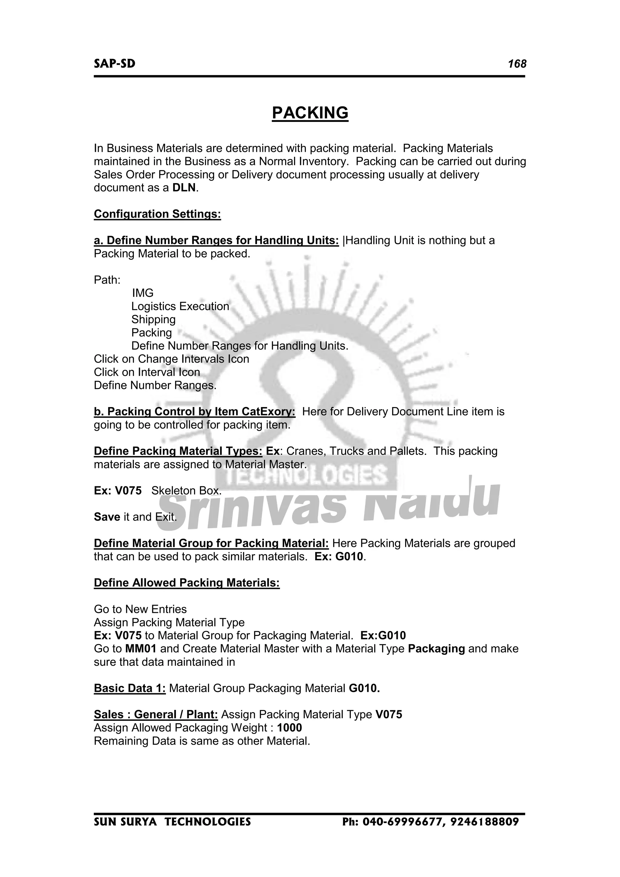 SAP-SD

168

PACKING
In Business Materials are determined with packing material. Packing Materials
maintained in the Business as a Normal Inventory. Packing can be carried out during
Sales Order Processing or Delivery document processing usually at delivery
document as a DLN.
Configuration Settings:
a. Define Number Ranges for Handling Units: |Handling Unit is nothing but a
Packing Material to be packed.
Path:
IMG
Logistics Execution
Shipping
Packing
Define Number Ranges for Handling Units.
Click on Change Intervals Icon
Click on Interval Icon
Define Number Ranges.
b. Packing Control by Item CatExory: Here for Delivery Document Line item is
going to be controlled for packing item.
Define Packing Material Types: Ex: Cranes, Trucks and Pallets. This packing
materials are assigned to Material Master.
Ex: V075 Skeleton Box.
Save it and Exit.
Define Material Group for Packing Material: Here Packing Materials are grouped
that can be used to pack similar materials. Ex: G010.
Define Allowed Packing Materials:
Go to New Entries
Assign Packing Material Type
Ex: V075 to Material Group for Packaging Material. Ex:G010
Go to MM01 and Create Material Master with a Material Type Packaging and make
sure that data maintained in
Basic Data 1: Material Group Packaging Material G010.
Sales : General / Plant: Assign Packing Material Type V075
Assign Allowed Packaging Weight : 1000
Remaining Data is same as other Material.

SUN SURYA TECHNOLOGIES

Ph: 040-69996677, 9246188809

 