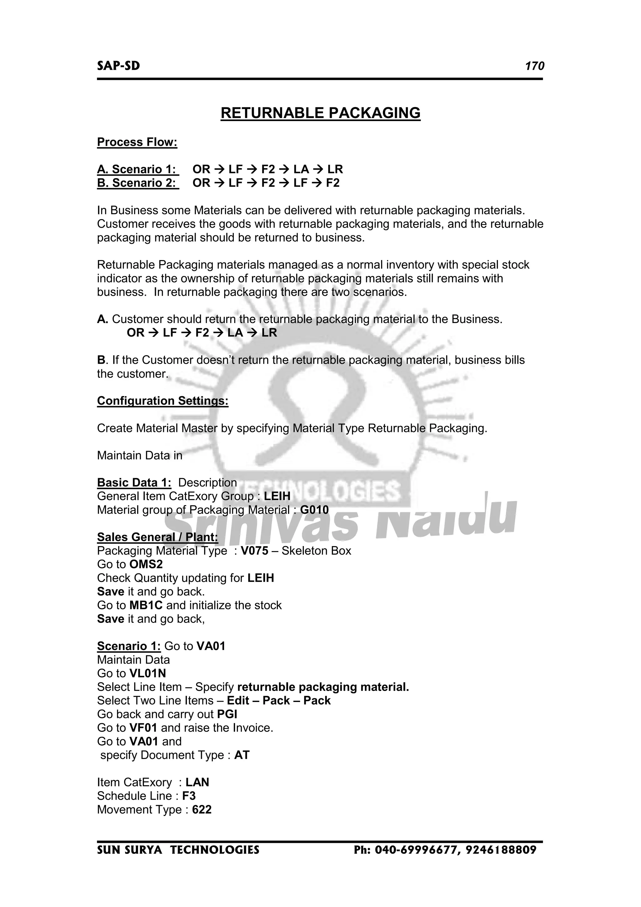 SAP-SD

170

RETURNABLE PACKAGING
Process Flow:
A. Scenario 1:
B. Scenario 2:

OR
OR

LF
LF

F2
F2

LA
LF

LR
F2

In Business some Materials can be delivered with returnable packaging materials.
Customer receives the goods with returnable packaging materials, and the returnable
packaging material should be returned to business.
Returnable Packaging materials managed as a normal inventory with special stock
indicator as the ownership of returnable packaging materials still remains with
business. In returnable packaging there are two scenarios.
A. Customer should return the returnable packaging material to the Business.
OR
LF
F2
LA
LR
B. If the Customer doesn’t return the returnable packaging material, business bills
the customer.
Configuration Settings:
Create Material Master by specifying Material Type Returnable Packaging.
Maintain Data in
Basic Data 1: Description
General Item CatExory Group : LEIH
Material group of Packaging Material : G010
Sales General / Plant:
Packaging Material Type : V075 – Skeleton Box
Go to OMS2
Check Quantity updating for LEIH
Save it and go back.
Go to MB1C and initialize the stock
Save it and go back,
Scenario 1: Go to VA01
Maintain Data
Go to VL01N
Select Line Item – Specify returnable packaging material.
Select Two Line Items – Edit – Pack – Pack
Go back and carry out PGI
Go to VF01 and raise the Invoice.
Go to VA01 and
specify Document Type : AT
Item CatExory : LAN
Schedule Line : F3
Movement Type : 622
SUN SURYA TECHNOLOGIES

Ph: 040-69996677, 9246188809

 
