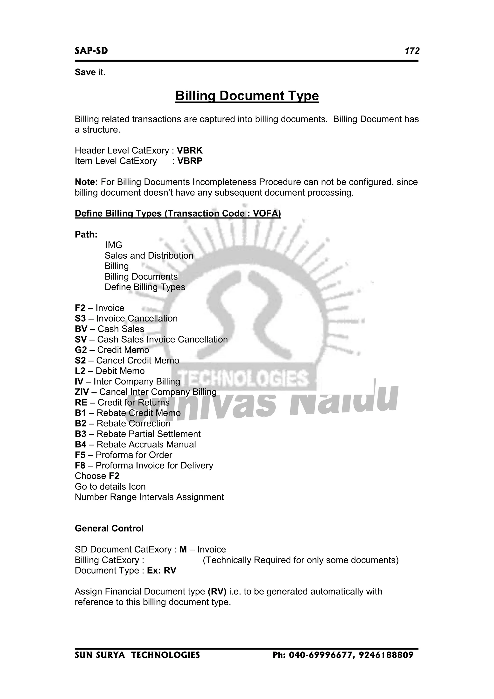SAP-SD

172

Save it.

Billing Document Type
Billing related transactions are captured into billing documents. Billing Document has
a structure.
Header Level CatExory : VBRK
Item Level CatExory
: VBRP
Note: For Billing Documents Incompleteness Procedure can not be configured, since
billing document doesn’t have any subsequent document processing.
Define Billing Types (Transaction Code : VOFA)
Path:
IMG
Sales and Distribution
Billing
Billing Documents
Define Billing Types
F2 – Invoice
S3 – Invoice Cancellation
BV – Cash Sales
SV – Cash Sales Invoice Cancellation
G2 – Credit Memo
S2 – Cancel Credit Memo
L2 – Debit Memo
IV – Inter Company Billing
ZIV – Cancel Inter Company Billing
RE – Credit for Returns
B1 – Rebate Credit Memo
B2 – Rebate Correction
B3 – Rebate Partial Settlement
B4 – Rebate Accruals Manual
F5 – Proforma for Order
F8 – Proforma Invoice for Delivery
Choose F2
Go to details Icon
Number Range Intervals Assignment
General Control
SD Document CatExory : M – Invoice
Billing CatExory :
(Technically Required for only some documents)
Document Type : Ex: RV
Assign Financial Document type (RV) i.e. to be generated automatically with
reference to this billing document type.

SUN SURYA TECHNOLOGIES

Ph: 040-69996677, 9246188809

 