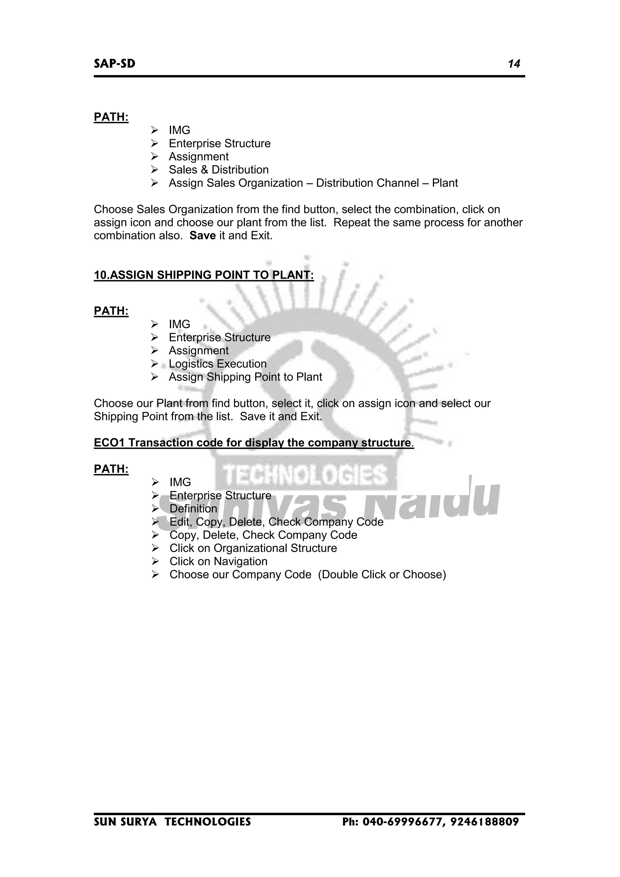 SAP-SD

14

PATH:
IMG
Enterprise Structure
Assignment
Sales & Distribution
Assign Sales Organization – Distribution Channel – Plant
Choose Sales Organization from the find button, select the combination, click on
assign icon and choose our plant from the list. Repeat the same process for another
combination also. Save it and Exit.
10.ASSIGN SHIPPING POINT TO PLANT:
PATH:
IMG
Enterprise Structure
Assignment
Logistics Execution
Assign Shipping Point to Plant
Choose our Plant from find button, select it, click on assign icon and select our
Shipping Point from the list. Save it and Exit.
ECO1 Transaction code for display the company structure.
PATH:
IMG
Enterprise Structure
Definition
Edit, Copy, Delete, Check Company Code
Copy, Delete, Check Company Code
Click on Organizational Structure
Click on Navigation
Choose our Company Code (Double Click or Choose)

SUN SURYA TECHNOLOGIES

Ph: 040-69996677, 9246188809

 