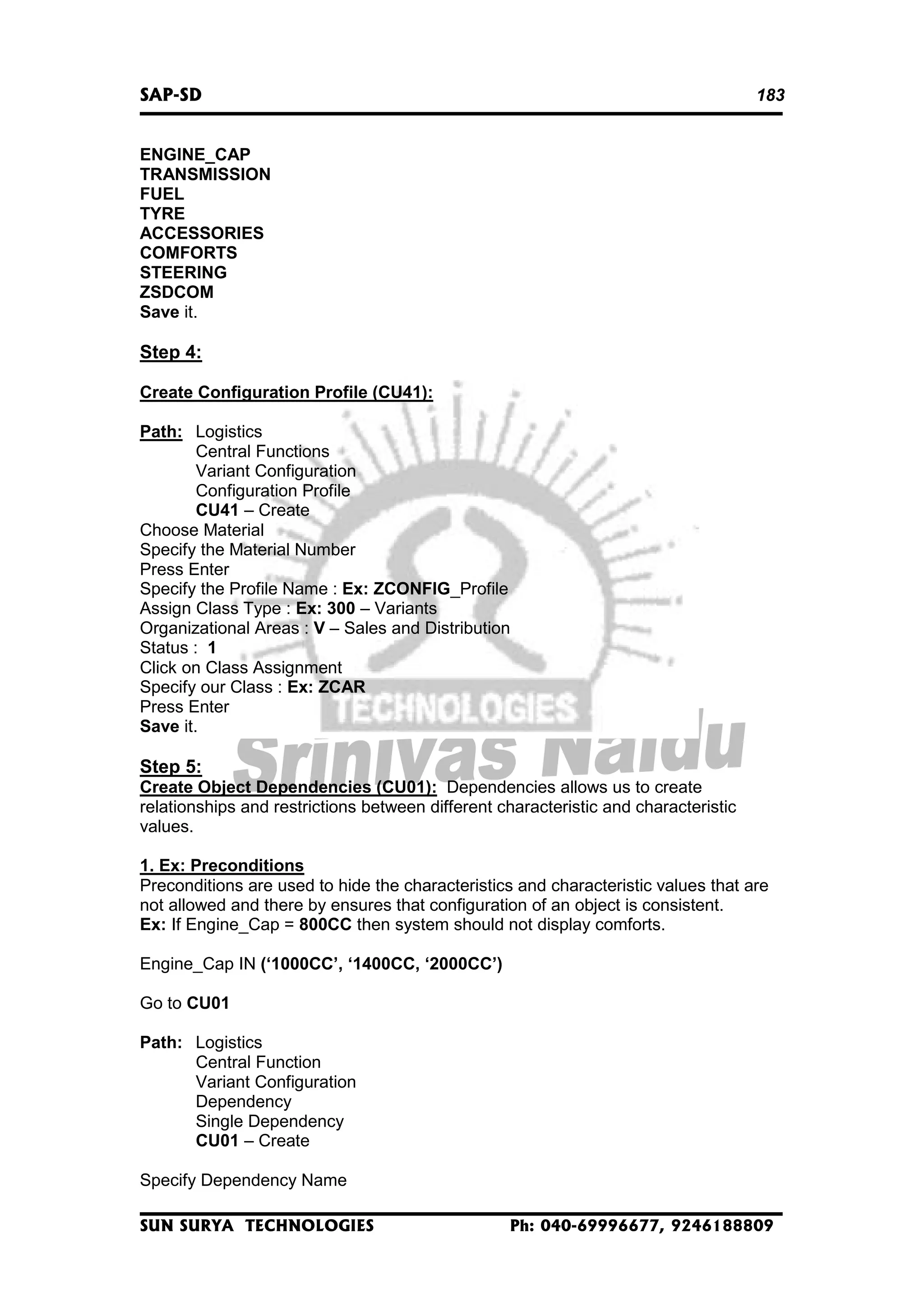 SAP-SD

183

ENGINE_CAP
TRANSMISSION
FUEL
TYRE
ACCESSORIES
COMFORTS
STEERING
ZSDCOM
Save it.

Step 4:
Create Configuration Profile (CU41):
Path: Logistics
Central Functions
Variant Configuration
Configuration Profile
CU41 – Create
Choose Material
Specify the Material Number
Press Enter
Specify the Profile Name : Ex: ZCONFIG_Profile
Assign Class Type : Ex: 300 – Variants
Organizational Areas : V – Sales and Distribution
Status : 1
Click on Class Assignment
Specify our Class : Ex: ZCAR
Press Enter
Save it.

Step 5:
Create Object Dependencies (CU01): Dependencies allows us to create
relationships and restrictions between different characteristic and characteristic
values.
1. Ex: Preconditions
Preconditions are used to hide the characteristics and characteristic values that are
not allowed and there by ensures that configuration of an object is consistent.
Ex: If Engine_Cap = 800CC then system should not display comforts.
Engine_Cap IN (‘1000CC’, ‘1400CC, ‘2000CC’)
Go to CU01
Path: Logistics
Central Function
Variant Configuration
Dependency
Single Dependency
CU01 – Create
Specify Dependency Name
SUN SURYA TECHNOLOGIES

Ph: 040-69996677, 9246188809

 