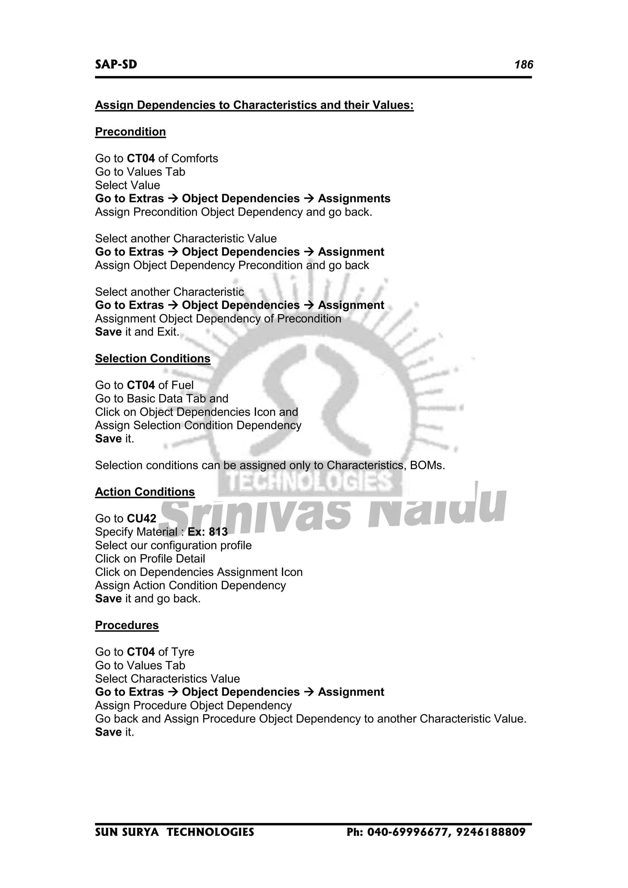 SAP-SD

186

Assign Dependencies to Characteristics and their Values:
Precondition
Go to CT04 of Comforts
Go to Values Tab
Select Value
Go to Extras
Object Dependencies
Assignments
Assign Precondition Object Dependency and go back.
Select another Characteristic Value
Go to Extras
Object Dependencies
Assignment
Assign Object Dependency Precondition and go back
Select another Characteristic
Go to Extras
Object Dependencies
Assignment
Assignment Object Dependency of Precondition
Save it and Exit.
Selection Conditions
Go to CT04 of Fuel
Go to Basic Data Tab and
Click on Object Dependencies Icon and
Assign Selection Condition Dependency
Save it.
Selection conditions can be assigned only to Characteristics, BOMs.
Action Conditions
Go to CU42
Specify Material : Ex: 813
Select our configuration profile
Click on Profile Detail
Click on Dependencies Assignment Icon
Assign Action Condition Dependency
Save it and go back.
Procedures
Go to CT04 of Tyre
Go to Values Tab
Select Characteristics Value
Go to Extras
Object Dependencies
Assignment
Assign Procedure Object Dependency
Go back and Assign Procedure Object Dependency to another Characteristic Value.
Save it.

SUN SURYA TECHNOLOGIES

Ph: 040-69996677, 9246188809

 