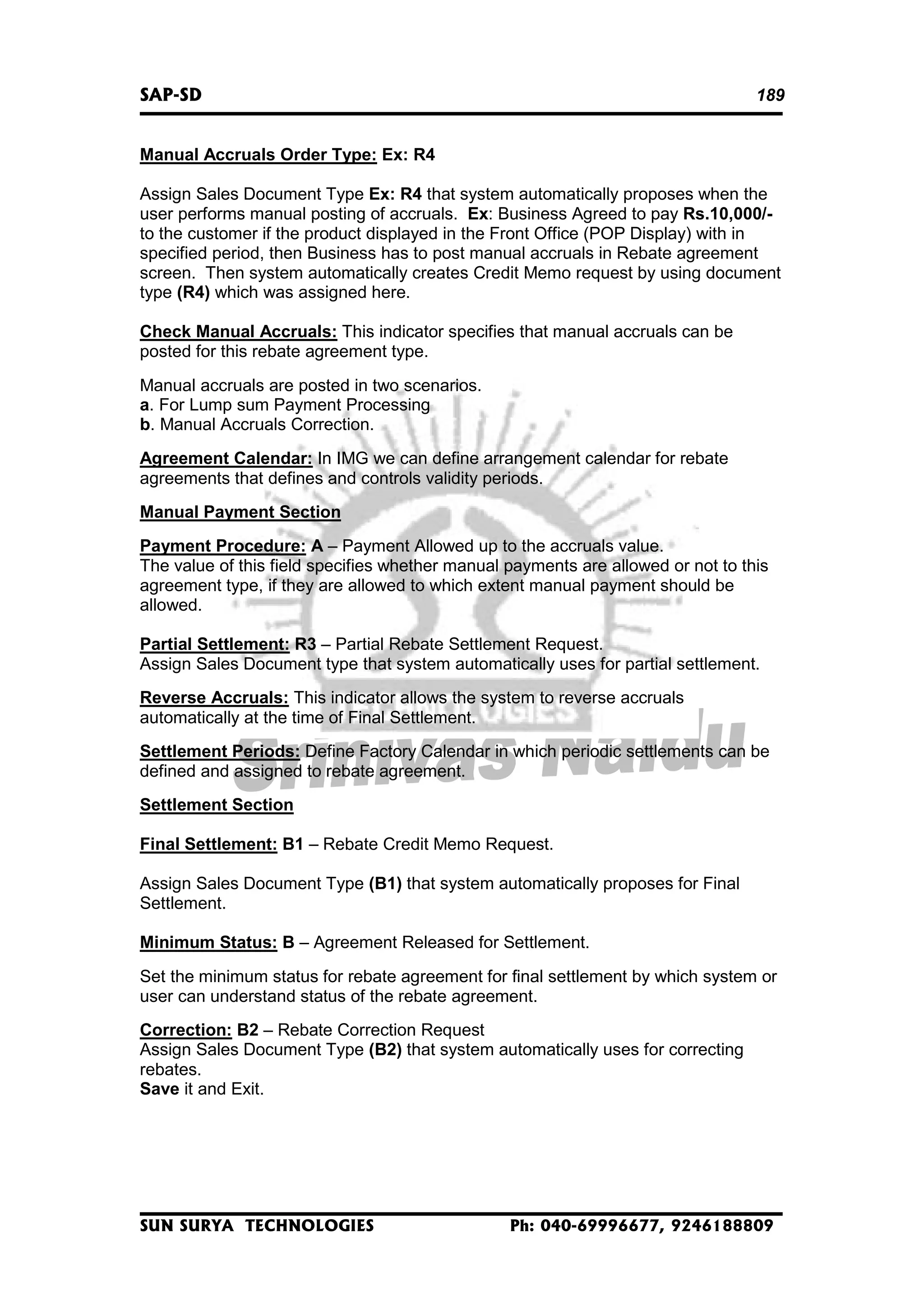 SAP-SD

189

Manual Accruals Order Type: Ex: R4
Assign Sales Document Type Ex: R4 that system automatically proposes when the
user performs manual posting of accruals. Ex: Business Agreed to pay Rs.10,000/to the customer if the product displayed in the Front Office (POP Display) with in
specified period, then Business has to post manual accruals in Rebate agreement
screen. Then system automatically creates Credit Memo request by using document
type (R4) which was assigned here.
Check Manual Accruals: This indicator specifies that manual accruals can be
posted for this rebate agreement type.
Manual accruals are posted in two scenarios.
a. For Lump sum Payment Processing
b. Manual Accruals Correction.
Agreement Calendar: In IMG we can define arrangement calendar for rebate
agreements that defines and controls validity periods.
Manual Payment Section
Payment Procedure: A – Payment Allowed up to the accruals value.
The value of this field specifies whether manual payments are allowed or not to this
agreement type, if they are allowed to which extent manual payment should be
allowed.
Partial Settlement: R3 – Partial Rebate Settlement Request.
Assign Sales Document type that system automatically uses for partial settlement.
Reverse Accruals: This indicator allows the system to reverse accruals
automatically at the time of Final Settlement.
Settlement Periods: Define Factory Calendar in which periodic settlements can be
defined and assigned to rebate agreement.
Settlement Section
Final Settlement: B1 – Rebate Credit Memo Request.
Assign Sales Document Type (B1) that system automatically proposes for Final
Settlement.
Minimum Status: B – Agreement Released for Settlement.
Set the minimum status for rebate agreement for final settlement by which system or
user can understand status of the rebate agreement.
Correction: B2 – Rebate Correction Request
Assign Sales Document Type (B2) that system automatically uses for correcting
rebates.
Save it and Exit.

SUN SURYA TECHNOLOGIES

Ph: 040-69996677, 9246188809

 