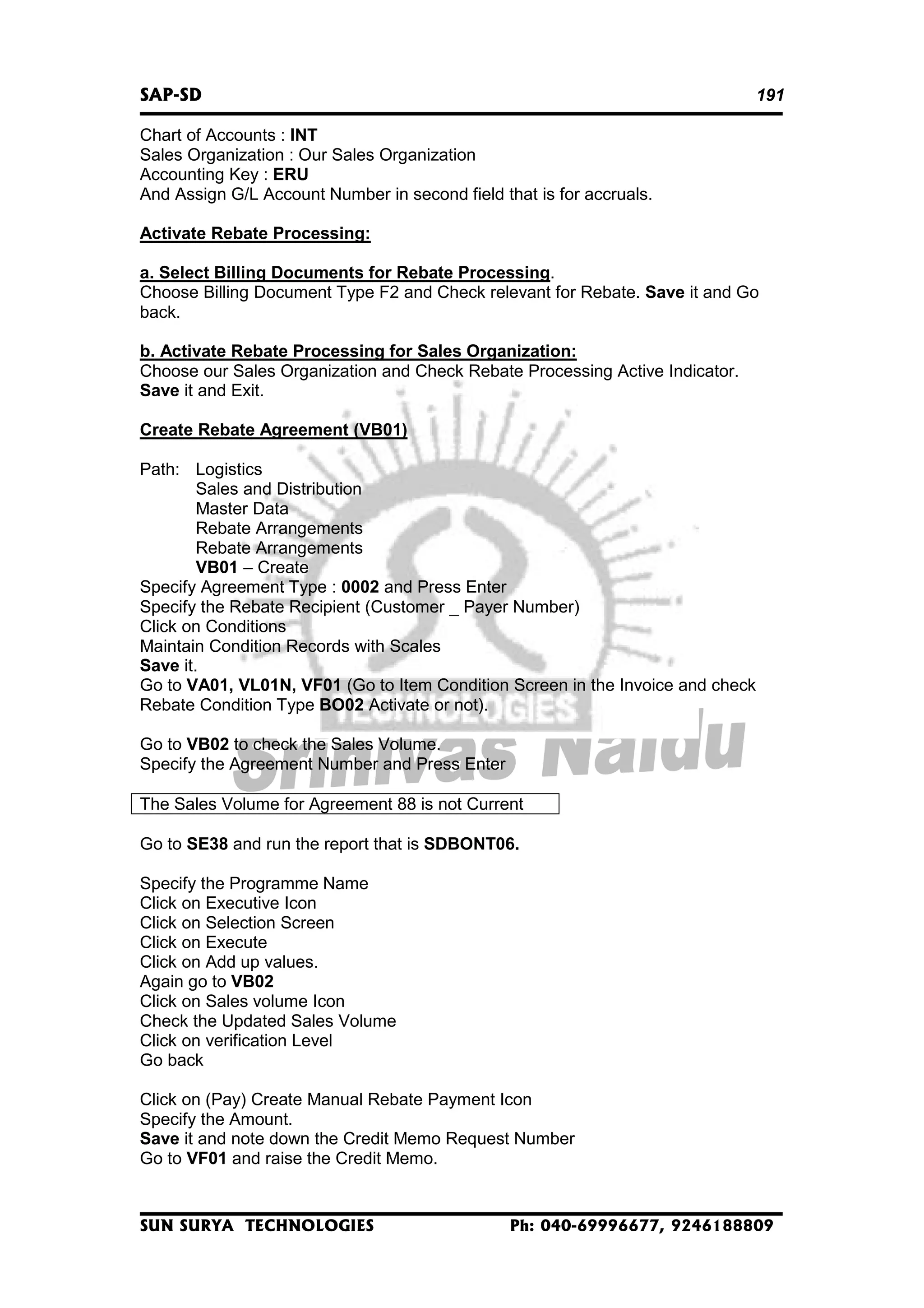 SAP-SD

191

Chart of Accounts : INT
Sales Organization : Our Sales Organization
Accounting Key : ERU
And Assign G/L Account Number in second field that is for accruals.
Activate Rebate Processing:
a. Select Billing Documents for Rebate Processing.
Choose Billing Document Type F2 and Check relevant for Rebate. Save it and Go
back.
b. Activate Rebate Processing for Sales Organization:
Choose our Sales Organization and Check Rebate Processing Active Indicator.
Save it and Exit.
Create Rebate Agreement (VB01)
Path: Logistics
Sales and Distribution
Master Data
Rebate Arrangements
Rebate Arrangements
VB01 – Create
Specify Agreement Type : 0002 and Press Enter
Specify the Rebate Recipient (Customer _ Payer Number)
Click on Conditions
Maintain Condition Records with Scales
Save it.
Go to VA01, VL01N, VF01 (Go to Item Condition Screen in the Invoice and check
Rebate Condition Type BO02 Activate or not).
Go to VB02 to check the Sales Volume.
Specify the Agreement Number and Press Enter
The Sales Volume for Agreement 88 is not Current
Go to SE38 and run the report that is SDBONT06.
Specify the Programme Name
Click on Executive Icon
Click on Selection Screen
Click on Execute
Click on Add up values.
Again go to VB02
Click on Sales volume Icon
Check the Updated Sales Volume
Click on verification Level
Go back
Click on (Pay) Create Manual Rebate Payment Icon
Specify the Amount.
Save it and note down the Credit Memo Request Number
Go to VF01 and raise the Credit Memo.

SUN SURYA TECHNOLOGIES

Ph: 040-69996677, 9246188809

 