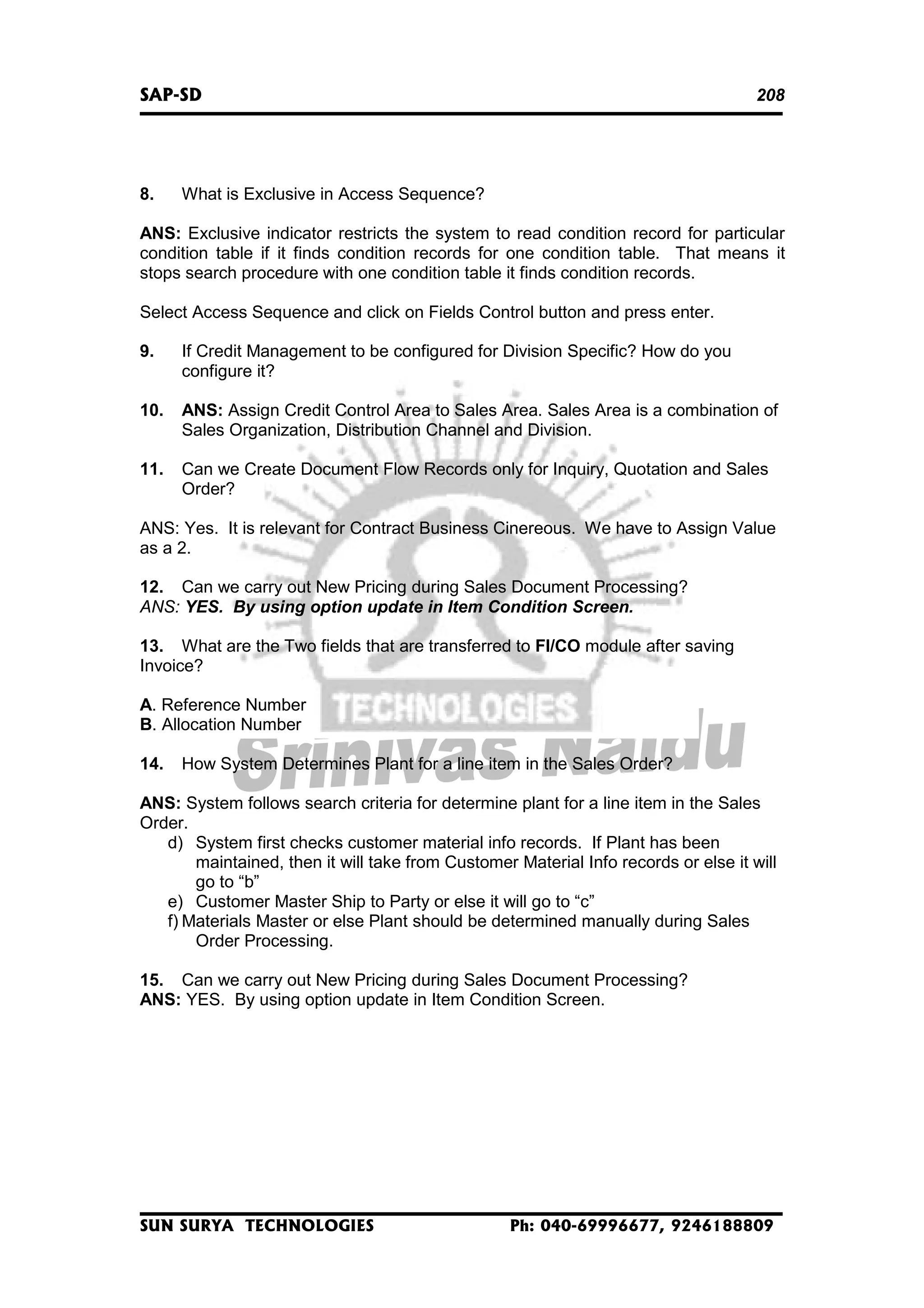SAP-SD

8.

208

What is Exclusive in Access Sequence?

ANS: Exclusive indicator restricts the system to read condition record for particular
condition table if it finds condition records for one condition table. That means it
stops search procedure with one condition table it finds condition records.
Select Access Sequence and click on Fields Control button and press enter.
9.

If Credit Management to be configured for Division Specific? How do you
configure it?

10.

ANS: Assign Credit Control Area to Sales Area. Sales Area is a combination of
Sales Organization, Distribution Channel and Division.

11.

Can we Create Document Flow Records only for Inquiry, Quotation and Sales
Order?

ANS: Yes. It is relevant for Contract Business Cinereous. We have to Assign Value
as a 2.
12. Can we carry out New Pricing during Sales Document Processing?
ANS: YES. By using option update in Item Condition Screen.
13. What are the Two fields that are transferred to FI/CO module after saving
Invoice?
A. Reference Number
B. Allocation Number
14.

How System Determines Plant for a line item in the Sales Order?

ANS: System follows search criteria for determine plant for a line item in the Sales
Order.
d) System first checks customer material info records. If Plant has been
maintained, then it will take from Customer Material Info records or else it will
go to “b”
e) Customer Master Ship to Party or else it will go to “c”
f) Materials Master or else Plant should be determined manually during Sales
Order Processing.
15. Can we carry out New Pricing during Sales Document Processing?
ANS: YES. By using option update in Item Condition Screen.

SUN SURYA TECHNOLOGIES

Ph: 040-69996677, 9246188809

 