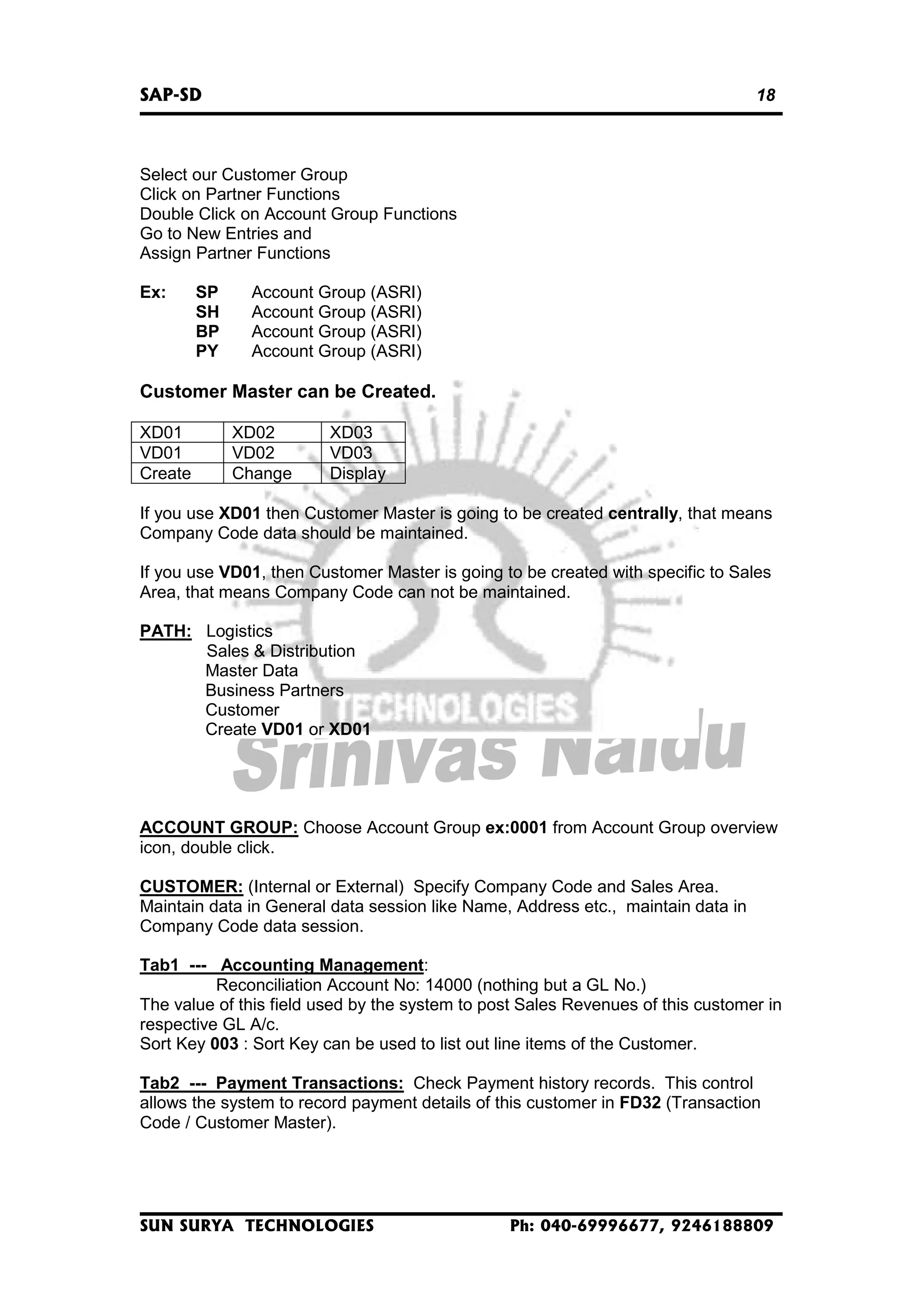 SAP-SD

18

Select our Customer Group
Click on Partner Functions
Double Click on Account Group Functions
Go to New Entries and
Assign Partner Functions
Ex:

SP
SH
BP
PY

Account Group (ASRI)
Account Group (ASRI)
Account Group (ASRI)
Account Group (ASRI)

Customer Master can be Created.
XD01
VD01
Create

XD02
VD02
Change

XD03
VD03
Display

If you use XD01 then Customer Master is going to be created centrally, that means
Company Code data should be maintained.
If you use VD01, then Customer Master is going to be created with specific to Sales
Area, that means Company Code can not be maintained.
PATH: Logistics
Sales & Distribution
Master Data
Business Partners
Customer
Create VD01 or XD01

ACCOUNT GROUP: Choose Account Group ex:0001 from Account Group overview
icon, double click.
CUSTOMER: (Internal or External) Specify Company Code and Sales Area.
Maintain data in General data session like Name, Address etc., maintain data in
Company Code data session.
Tab1 --- Accounting Management:
Reconciliation Account No: 14000 (nothing but a GL No.)
The value of this field used by the system to post Sales Revenues of this customer in
respective GL A/c.
Sort Key 003 : Sort Key can be used to list out line items of the Customer.
Tab2 --- Payment Transactions: Check Payment history records. This control
allows the system to record payment details of this customer in FD32 (Transaction
Code / Customer Master).

SUN SURYA TECHNOLOGIES

Ph: 040-69996677, 9246188809

 