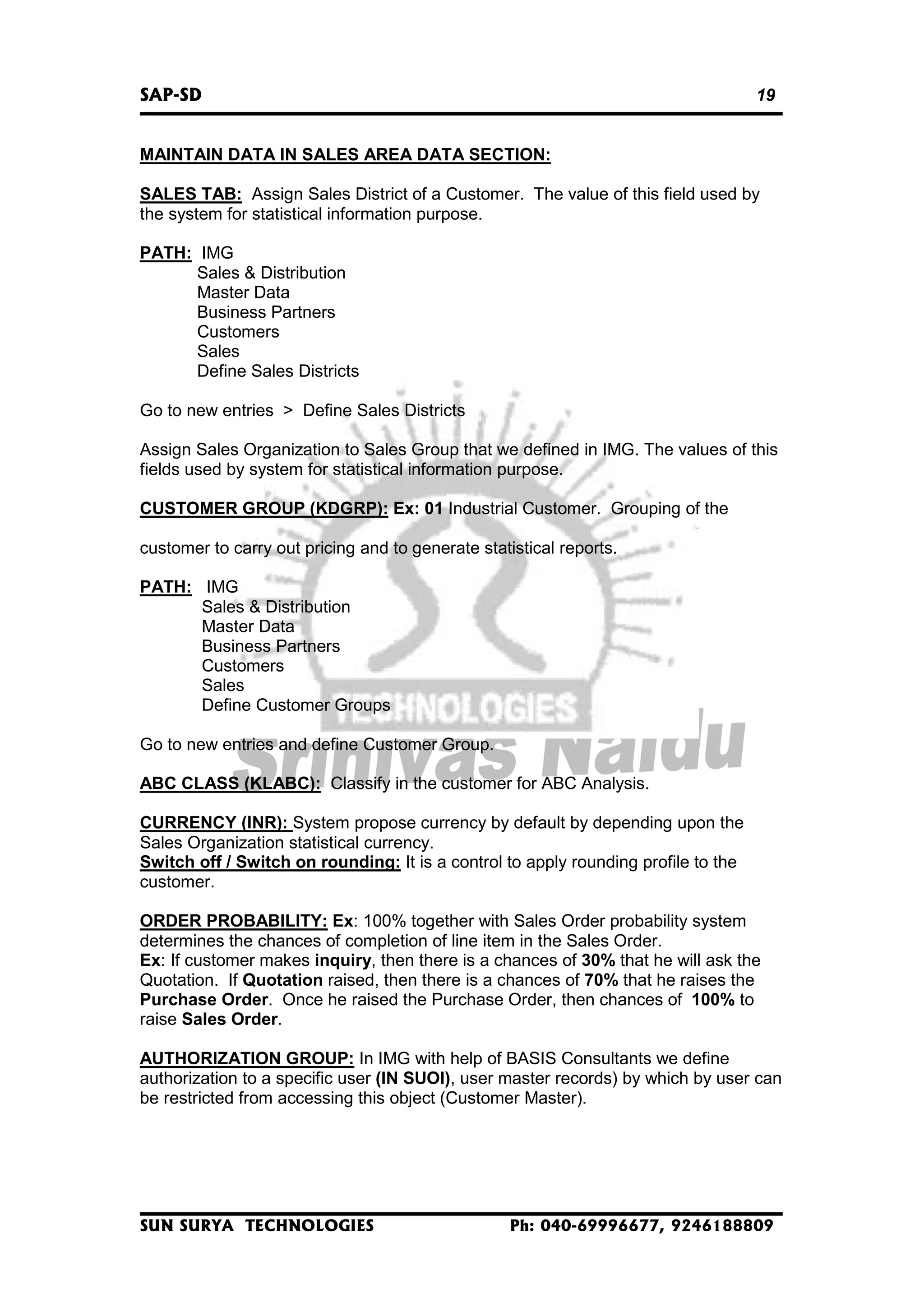 SAP-SD

19

MAINTAIN DATA IN SALES AREA DATA SECTION:
SALES TAB: Assign Sales District of a Customer. The value of this field used by
the system for statistical information purpose.
PATH: IMG
Sales & Distribution
Master Data
Business Partners
Customers
Sales
Define Sales Districts
Go to new entries > Define Sales Districts
Assign Sales Organization to Sales Group that we defined in IMG. The values of this
fields used by system for statistical information purpose.
CUSTOMER GROUP (KDGRP): Ex: 01 Industrial Customer. Grouping of the
customer to carry out pricing and to generate statistical reports.
PATH: IMG
Sales & Distribution
Master Data
Business Partners
Customers
Sales
Define Customer Groups
Go to new entries and define Customer Group.
ABC CLASS (KLABC): Classify in the customer for ABC Analysis.
CURRENCY (INR): System propose currency by default by depending upon the
Sales Organization statistical currency.
Switch off / Switch on rounding: It is a control to apply rounding profile to the
customer.
ORDER PROBABILITY: Ex: 100% together with Sales Order probability system
determines the chances of completion of line item in the Sales Order.
Ex: If customer makes inquiry, then there is a chances of 30% that he will ask the
Quotation. If Quotation raised, then there is a chances of 70% that he raises the
Purchase Order. Once he raised the Purchase Order, then chances of 100% to
raise Sales Order.
AUTHORIZATION GROUP: In IMG with help of BASIS Consultants we define
authorization to a specific user (IN SUOI), user master records) by which by user can
be restricted from accessing this object (Customer Master).

SUN SURYA TECHNOLOGIES

Ph: 040-69996677, 9246188809

 