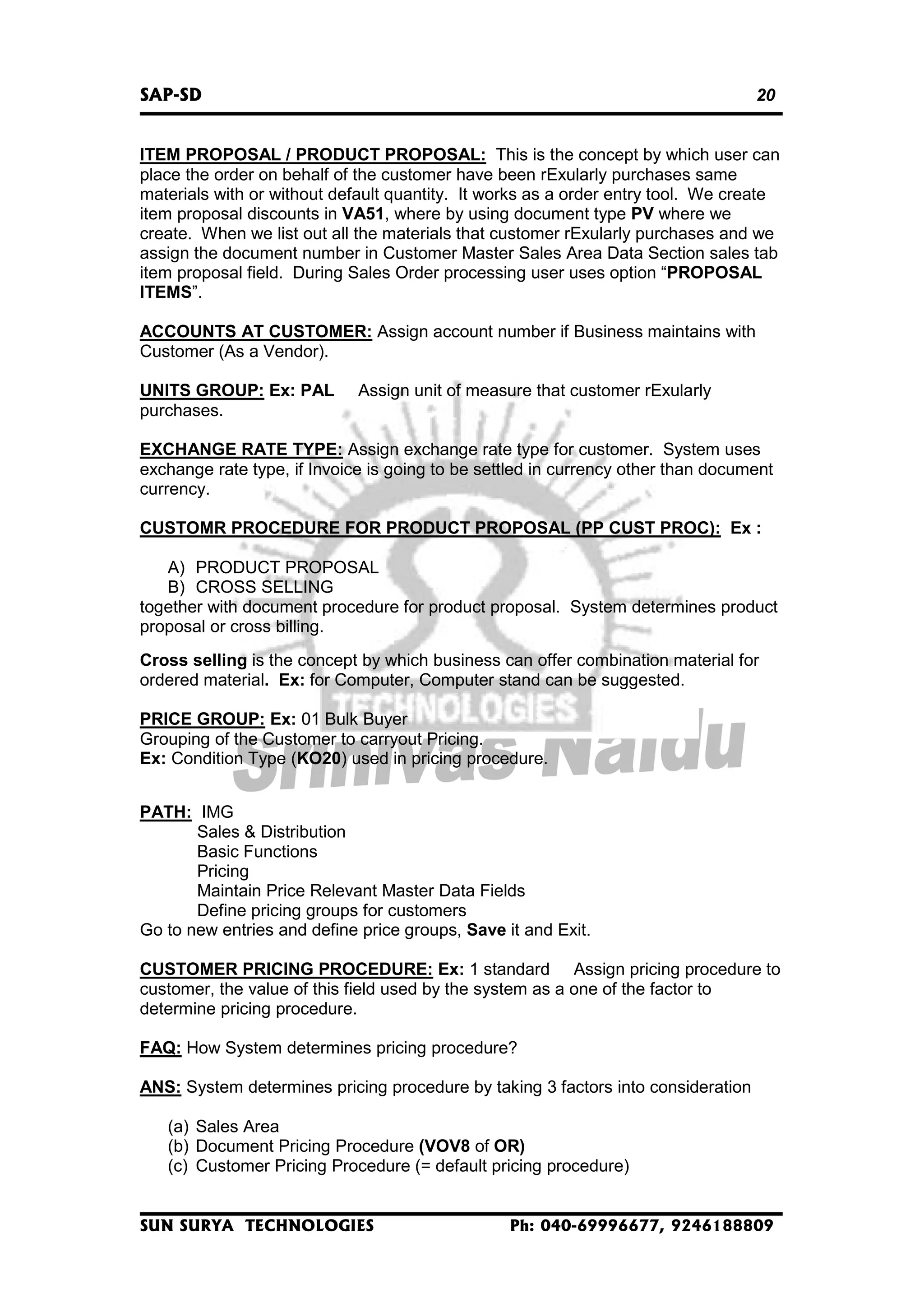 SAP-SD

20

ITEM PROPOSAL / PRODUCT PROPOSAL: This is the concept by which user can
place the order on behalf of the customer have been rExularly purchases same
materials with or without default quantity. It works as a order entry tool. We create
item proposal discounts in VA51, where by using document type PV where we
create. When we list out all the materials that customer rExularly purchases and we
assign the document number in Customer Master Sales Area Data Section sales tab
item proposal field. During Sales Order processing user uses option “PROPOSAL
ITEMS”.
ACCOUNTS AT CUSTOMER: Assign account number if Business maintains with
Customer (As a Vendor).
UNITS GROUP: Ex: PAL
purchases.

Assign unit of measure that customer rExularly

EXCHANGE RATE TYPE: Assign exchange rate type for customer. System uses
exchange rate type, if Invoice is going to be settled in currency other than document
currency.
CUSTOMR PROCEDURE FOR PRODUCT PROPOSAL (PP CUST PROC): Ex :
A) PRODUCT PROPOSAL
B) CROSS SELLING
together with document procedure for product proposal. System determines product
proposal or cross billing.
Cross selling is the concept by which business can offer combination material for
ordered material. Ex: for Computer, Computer stand can be suggested.
PRICE GROUP: Ex: 01 Bulk Buyer
Grouping of the Customer to carryout Pricing.
Ex: Condition Type (KO20) used in pricing procedure.
PATH: IMG
Sales & Distribution
Basic Functions
Pricing
Maintain Price Relevant Master Data Fields
Define pricing groups for customers
Go to new entries and define price groups, Save it and Exit.
CUSTOMER PRICING PROCEDURE: Ex: 1 standard Assign pricing procedure to
customer, the value of this field used by the system as a one of the factor to
determine pricing procedure.
FAQ: How System determines pricing procedure?
ANS: System determines pricing procedure by taking 3 factors into consideration
(a) Sales Area
(b) Document Pricing Procedure (VOV8 of OR)
(c) Customer Pricing Procedure (= default pricing procedure)

SUN SURYA TECHNOLOGIES

Ph: 040-69996677, 9246188809

 