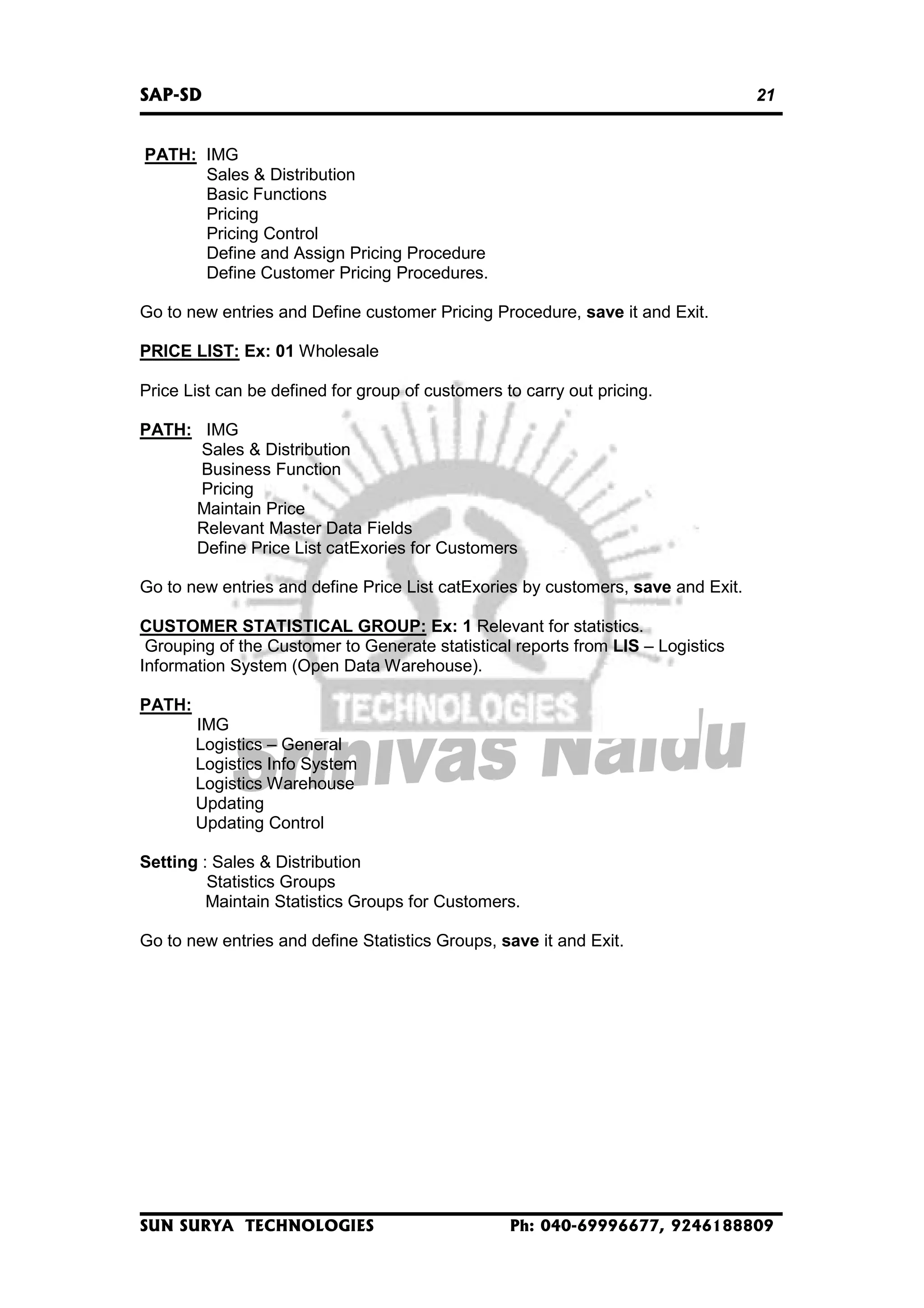 SAP-SD

21

PATH: IMG
Sales & Distribution
Basic Functions
Pricing
Pricing Control
Define and Assign Pricing Procedure
Define Customer Pricing Procedures.
Go to new entries and Define customer Pricing Procedure, save it and Exit.
PRICE LIST: Ex: 01 Wholesale
Price List can be defined for group of customers to carry out pricing.
PATH: IMG
Sales & Distribution
Business Function
Pricing
Maintain Price
Relevant Master Data Fields
Define Price List catExories for Customers
Go to new entries and define Price List catExories by customers, save and Exit.
CUSTOMER STATISTICAL GROUP: Ex: 1 Relevant for statistics.
Grouping of the Customer to Generate statistical reports from LIS – Logistics
Information System (Open Data Warehouse).
PATH:
IMG
Logistics – General
Logistics Info System
Logistics Warehouse
Updating
Updating Control
Setting : Sales & Distribution
Statistics Groups
Maintain Statistics Groups for Customers.
Go to new entries and define Statistics Groups, save it and Exit.

SUN SURYA TECHNOLOGIES

Ph: 040-69996677, 9246188809

 