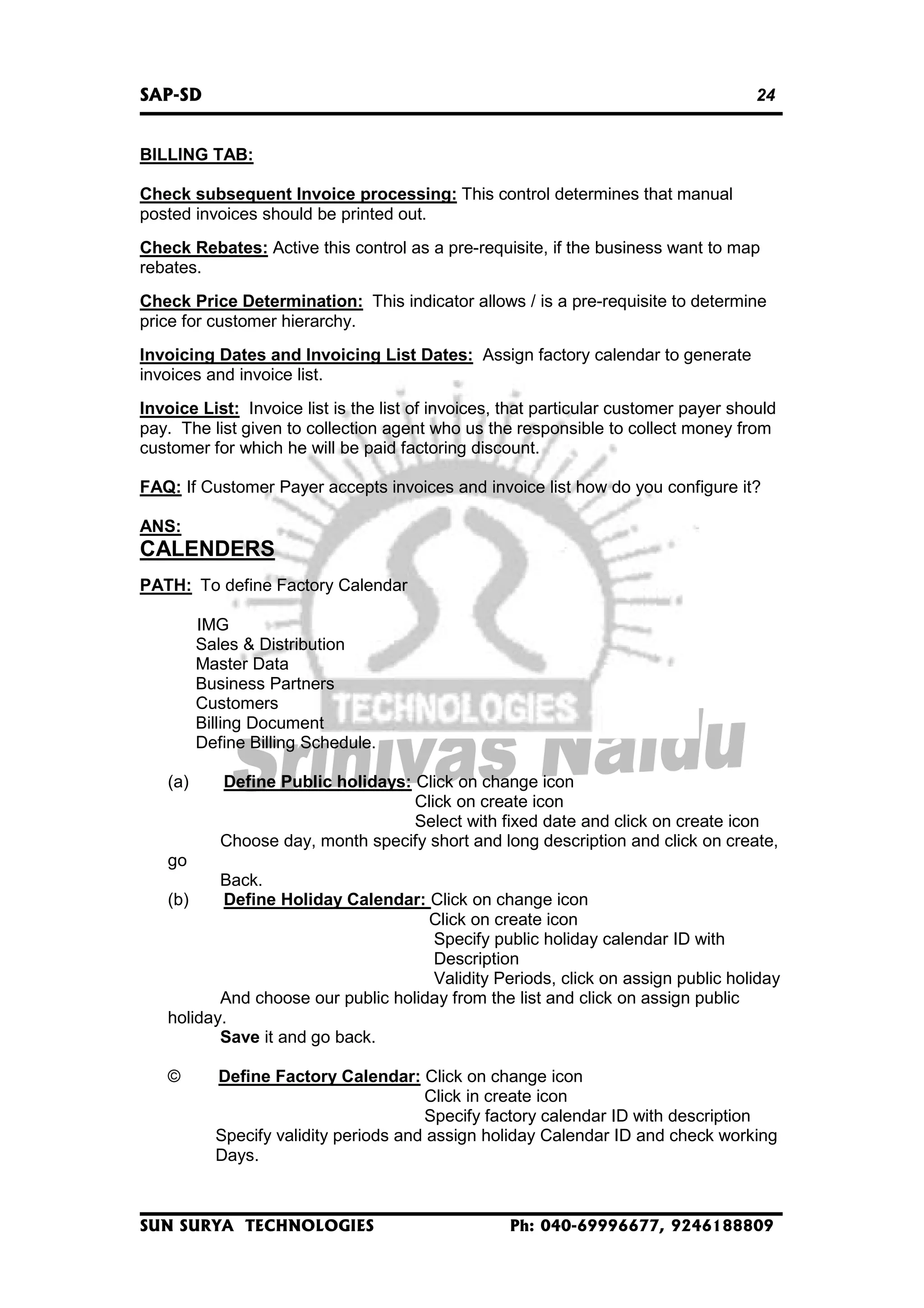 SAP-SD

24

BILLING TAB:
Check subsequent Invoice processing: This control determines that manual
posted invoices should be printed out.
Check Rebates: Active this control as a pre-requisite, if the business want to map
rebates.
Check Price Determination: This indicator allows / is a pre-requisite to determine
price for customer hierarchy.
Invoicing Dates and Invoicing List Dates: Assign factory calendar to generate
invoices and invoice list.
Invoice List: Invoice list is the list of invoices, that particular customer payer should
pay. The list given to collection agent who us the responsible to collect money from
customer for which he will be paid factoring discount.
FAQ: If Customer Payer accepts invoices and invoice list how do you configure it?
ANS:

CALENDERS
PATH: To define Factory Calendar
IMG
Sales & Distribution
Master Data
Business Partners
Customers
Billing Document
Define Billing Schedule.
(a)

Define Public holidays: Click on change icon
Click on create icon
Select with fixed date and click on create icon
Choose day, month specify short and long description and click on create,

go
Back.
Define Holiday Calendar: Click on change icon
Click on create icon
Specify public holiday calendar ID with
Description
Validity Periods, click on assign public holiday
And choose our public holiday from the list and click on assign public
holiday.
Save it and go back.
(b)

©

Define Factory Calendar: Click on change icon
Click in create icon
Specify factory calendar ID with description
Specify validity periods and assign holiday Calendar ID and check working
Days.

SUN SURYA TECHNOLOGIES

Ph: 040-69996677, 9246188809

 