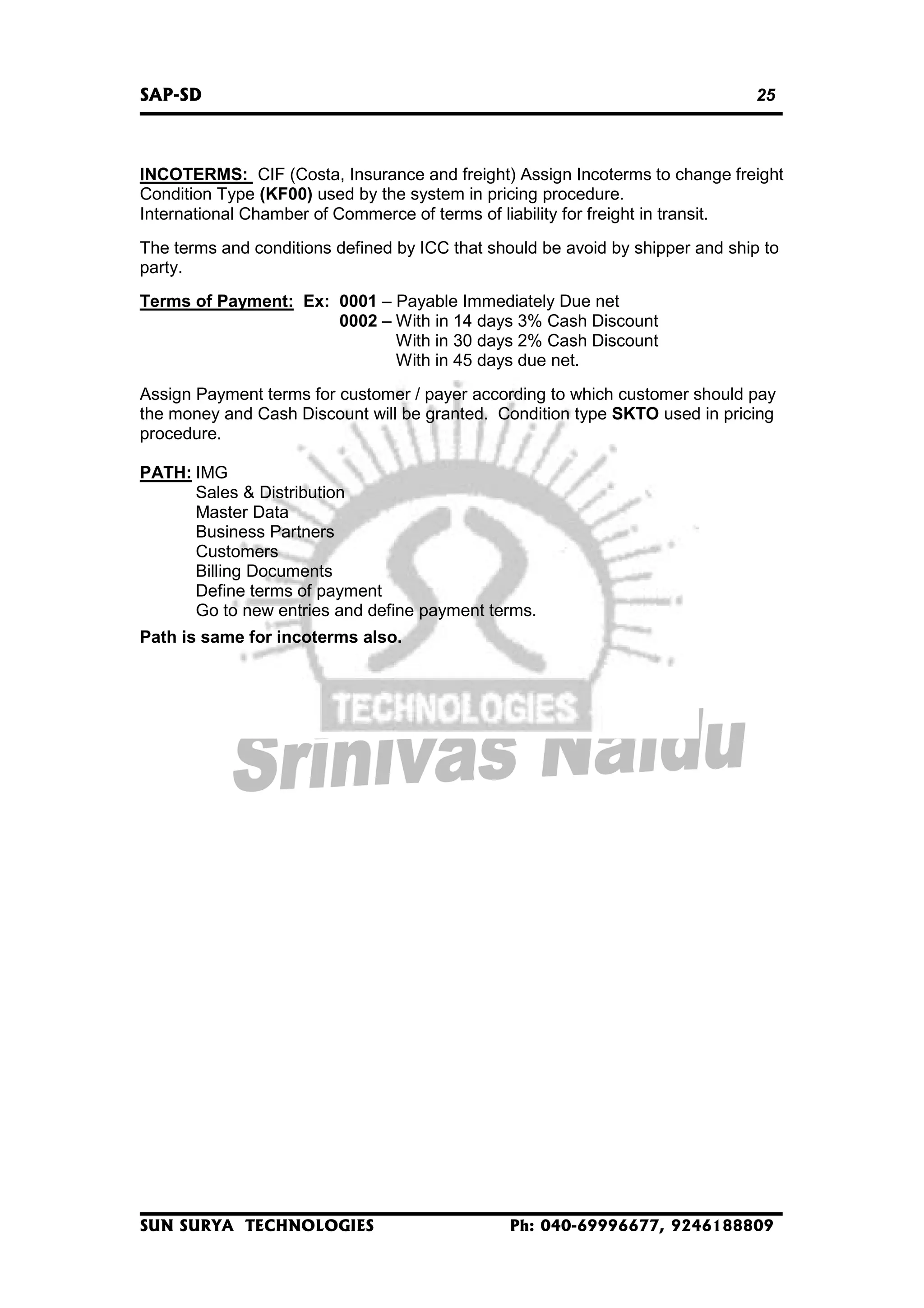 SAP-SD

25

INCOTERMS: CIF (Costa, Insurance and freight) Assign Incoterms to change freight
Condition Type (KF00) used by the system in pricing procedure.
International Chamber of Commerce of terms of liability for freight in transit.
The terms and conditions defined by ICC that should be avoid by shipper and ship to
party.
Terms of Payment: Ex: 0001 – Payable Immediately Due net
0002 – With in 14 days 3% Cash Discount
With in 30 days 2% Cash Discount
With in 45 days due net.
Assign Payment terms for customer / payer according to which customer should pay
the money and Cash Discount will be granted. Condition type SKTO used in pricing
procedure.
PATH: IMG
Sales & Distribution
Master Data
Business Partners
Customers
Billing Documents
Define terms of payment
Go to new entries and define payment terms.
Path is same for incoterms also.

SUN SURYA TECHNOLOGIES

Ph: 040-69996677, 9246188809

 