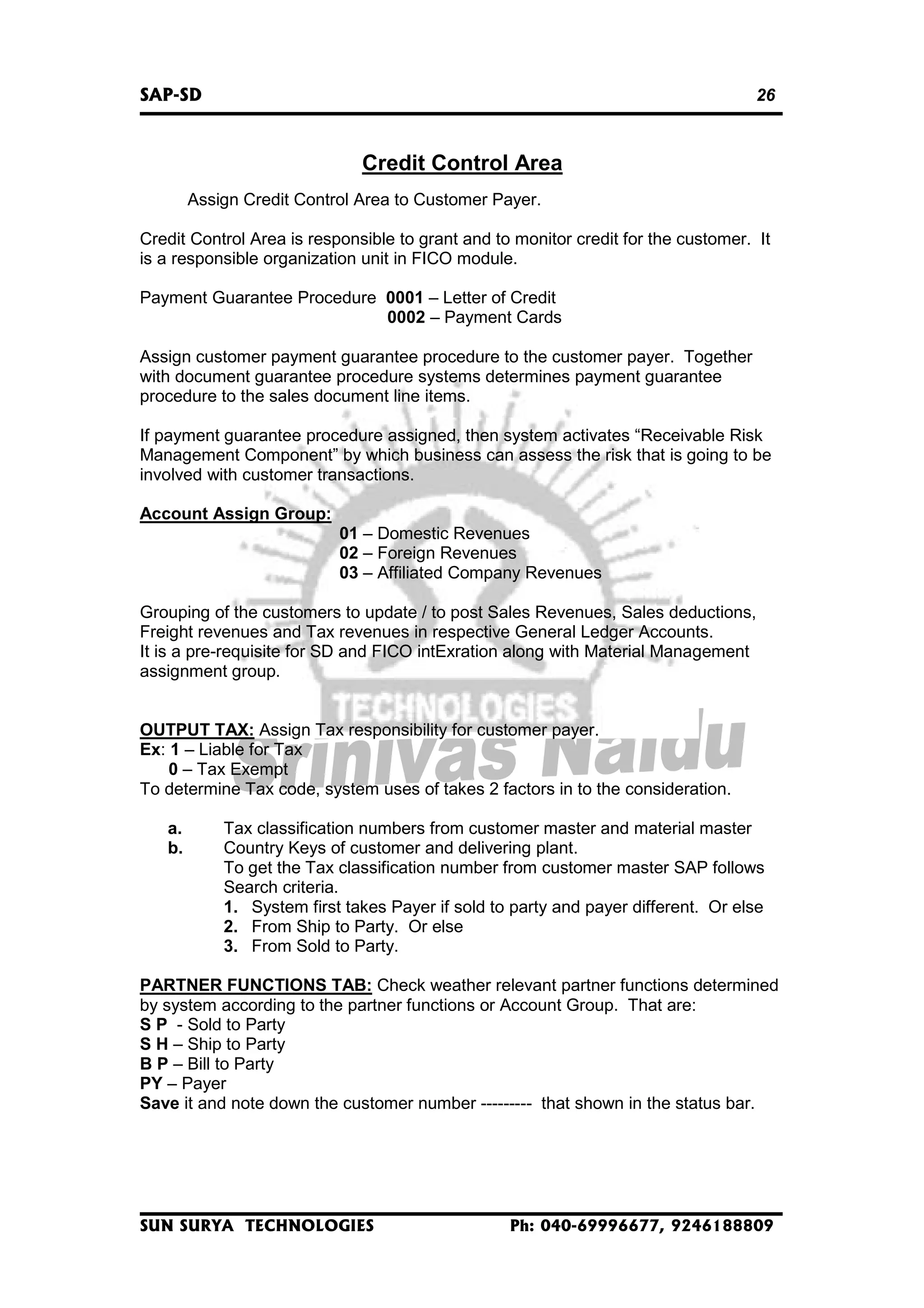 SAP-SD

26

Credit Control Area
Assign Credit Control Area to Customer Payer.
Credit Control Area is responsible to grant and to monitor credit for the customer. It
is a responsible organization unit in FICO module.
Payment Guarantee Procedure 0001 – Letter of Credit
0002 – Payment Cards
Assign customer payment guarantee procedure to the customer payer. Together
with document guarantee procedure systems determines payment guarantee
procedure to the sales document line items.
If payment guarantee procedure assigned, then system activates “Receivable Risk
Management Component” by which business can assess the risk that is going to be
involved with customer transactions.
Account Assign Group:
01 – Domestic Revenues
02 – Foreign Revenues
03 – Affiliated Company Revenues
Grouping of the customers to update / to post Sales Revenues, Sales deductions,
Freight revenues and Tax revenues in respective General Ledger Accounts.
It is a pre-requisite for SD and FICO intExration along with Material Management
assignment group.
OUTPUT TAX: Assign Tax responsibility for customer payer.
Ex: 1 – Liable for Tax
0 – Tax Exempt
To determine Tax code, system uses of takes 2 factors in to the consideration.
a.
b.

Tax classification numbers from customer master and material master
Country Keys of customer and delivering plant.
To get the Tax classification number from customer master SAP follows
Search criteria.
1. System first takes Payer if sold to party and payer different. Or else
2. From Ship to Party. Or else
3. From Sold to Party.

PARTNER FUNCTIONS TAB: Check weather relevant partner functions determined
by system according to the partner functions or Account Group. That are:
S P - Sold to Party
S H – Ship to Party
B P – Bill to Party
PY – Payer
Save it and note down the customer number --------- that shown in the status bar.

SUN SURYA TECHNOLOGIES

Ph: 040-69996677, 9246188809

 
