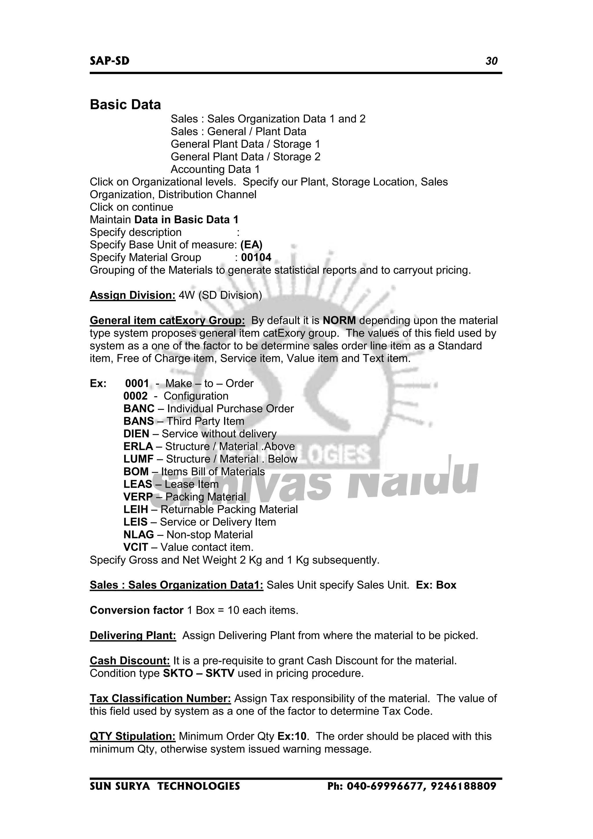 SAP-SD

30

Basic Data
Sales : Sales Organization Data 1 and 2
Sales : General / Plant Data
General Plant Data / Storage 1
General Plant Data / Storage 2
Accounting Data 1
Click on Organizational levels. Specify our Plant, Storage Location, Sales
Organization, Distribution Channel
Click on continue
Maintain Data in Basic Data 1
Specify description
:
Specify Base Unit of measure: (EA)
Specify Material Group
: 00104
Grouping of the Materials to generate statistical reports and to carryout pricing.
Assign Division: 4W (SD Division)
General item catExory Group: By default it is NORM depending upon the material
type system proposes general item catExory group. The values of this field used by
system as a one of the factor to be determine sales order line item as a Standard
item, Free of Charge item, Service item, Value item and Text item.
Ex:

0001 - Make – to – Order
0002 - Configuration
BANC – Individual Purchase Order
BANS – Third Party Item
DIEN – Service without delivery
ERLA – Structure / Material .Above
LUMF – Structure / Material . Below
BOM – Items Bill of Materials
LEAS – Lease Item
VERP – Packing Material
LEIH – Returnable Packing Material
LEIS – Service or Delivery Item
NLAG – Non-stop Material
VCIT – Value contact item.
Specify Gross and Net Weight 2 Kg and 1 Kg subsequently.
Sales : Sales Organization Data1: Sales Unit specify Sales Unit. Ex: Box
Conversion factor 1 Box = 10 each items.
Delivering Plant: Assign Delivering Plant from where the material to be picked.
Cash Discount: It is a pre-requisite to grant Cash Discount for the material.
Condition type SKTO – SKTV used in pricing procedure.
Tax Classification Number: Assign Tax responsibility of the material. The value of
this field used by system as a one of the factor to determine Tax Code.
QTY Stipulation: Minimum Order Qty Ex:10. The order should be placed with this
minimum Qty, otherwise system issued warning message.
SUN SURYA TECHNOLOGIES

Ph: 040-69996677, 9246188809

 
