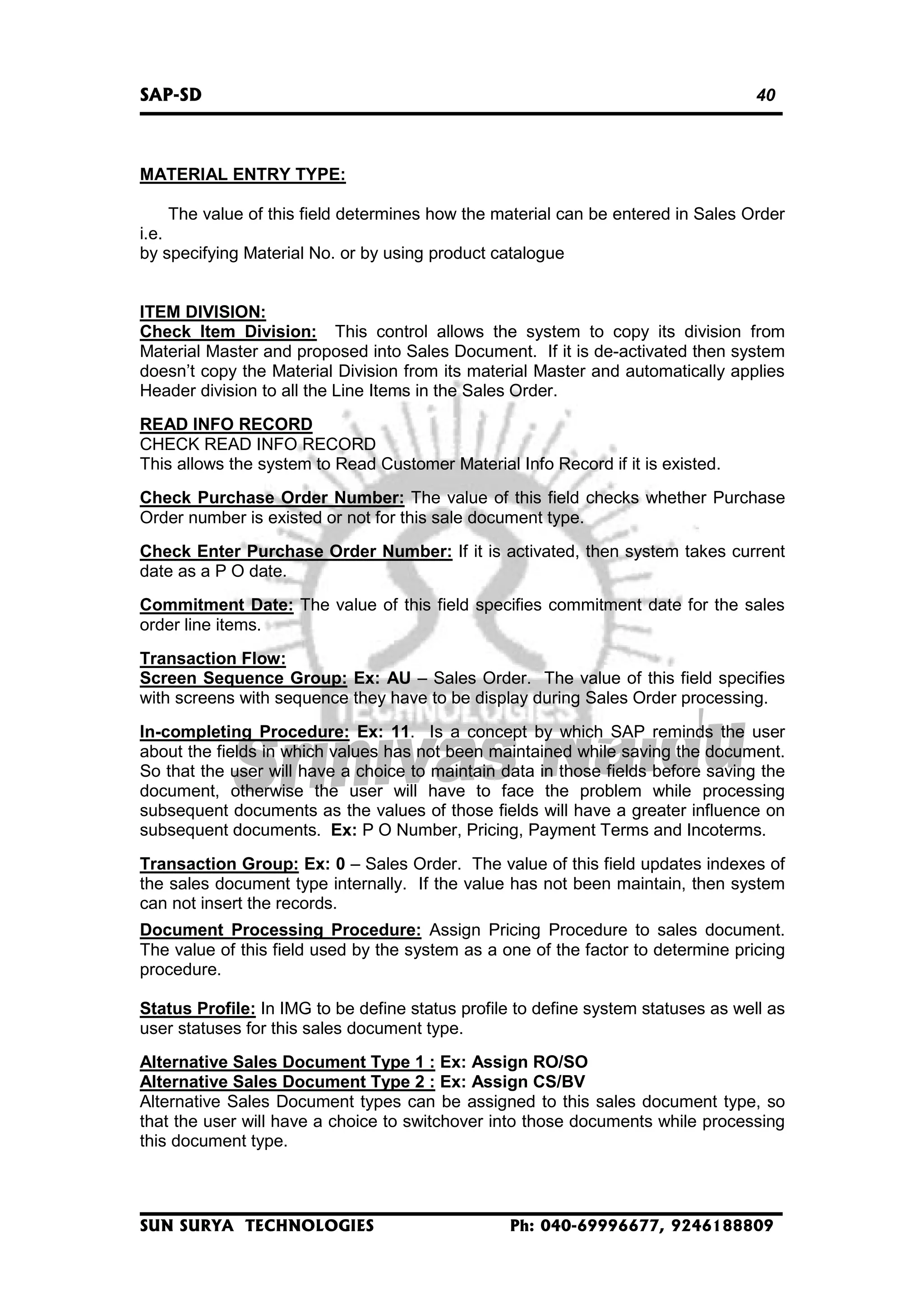 SAP-SD

40

MATERIAL ENTRY TYPE:
The value of this field determines how the material can be entered in Sales Order
i.e.
by specifying Material No. or by using product catalogue
ITEM DIVISION:
Check Item Division: This control allows the system to copy its division from
Material Master and proposed into Sales Document. If it is de-activated then system
doesn’t copy the Material Division from its material Master and automatically applies
Header division to all the Line Items in the Sales Order.
READ INFO RECORD
CHECK READ INFO RECORD
This allows the system to Read Customer Material Info Record if it is existed.
Check Purchase Order Number: The value of this field checks whether Purchase
Order number is existed or not for this sale document type.
Check Enter Purchase Order Number: If it is activated, then system takes current
date as a P O date.
Commitment Date: The value of this field specifies commitment date for the sales
order line items.
Transaction Flow:
Screen Sequence Group: Ex: AU – Sales Order. The value of this field specifies
with screens with sequence they have to be display during Sales Order processing.
In-completing Procedure: Ex: 11. Is a concept by which SAP reminds the user
about the fields in which values has not been maintained while saving the document.
So that the user will have a choice to maintain data in those fields before saving the
document, otherwise the user will have to face the problem while processing
subsequent documents as the values of those fields will have a greater influence on
subsequent documents. Ex: P O Number, Pricing, Payment Terms and Incoterms.
Transaction Group: Ex: 0 – Sales Order. The value of this field updates indexes of
the sales document type internally. If the value has not been maintain, then system
can not insert the records.
Document Processing Procedure: Assign Pricing Procedure to sales document.
The value of this field used by the system as a one of the factor to determine pricing
procedure.
Status Profile: In IMG to be define status profile to define system statuses as well as
user statuses for this sales document type.
Alternative Sales Document Type 1 : Ex: Assign RO/SO
Alternative Sales Document Type 2 : Ex: Assign CS/BV
Alternative Sales Document types can be assigned to this sales document type, so
that the user will have a choice to switchover into those documents while processing
this document type.

SUN SURYA TECHNOLOGIES

Ph: 040-69996677, 9246188809

 