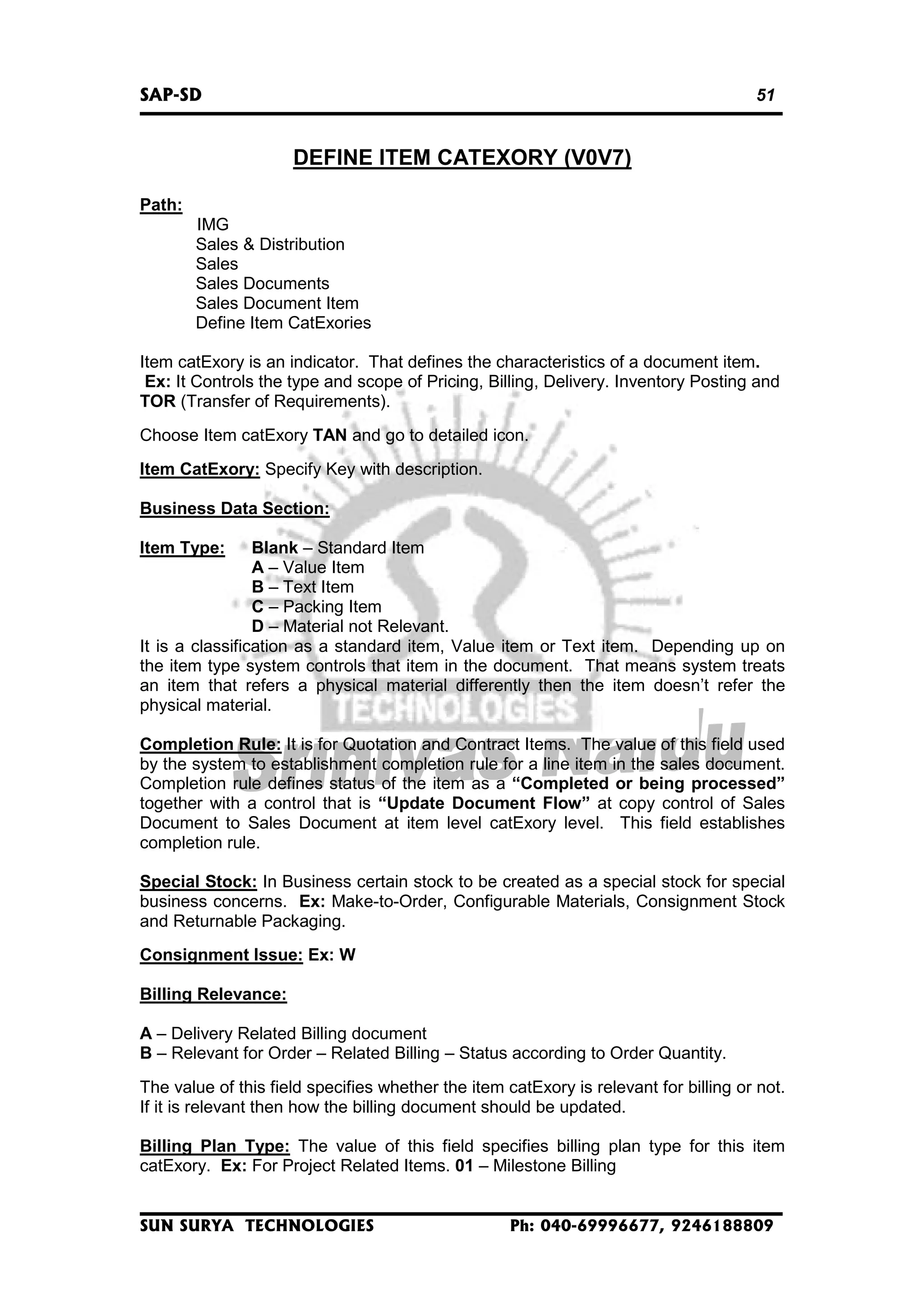 SAP-SD

51

DEFINE ITEM CATEXORY (V0V7)
Path:
IMG
Sales & Distribution
Sales
Sales Documents
Sales Document Item
Define Item CatExories
Item catExory is an indicator. That defines the characteristics of a document item.
Ex: It Controls the type and scope of Pricing, Billing, Delivery. Inventory Posting and
TOR (Transfer of Requirements).
Choose Item catExory TAN and go to detailed icon.
Item CatExory: Specify Key with description.
Business Data Section:
Item Type:

Blank – Standard Item
A – Value Item
B – Text Item
C – Packing Item
D – Material not Relevant.
It is a classification as a standard item, Value item or Text item. Depending up on
the item type system controls that item in the document. That means system treats
an item that refers a physical material differently then the item doesn’t refer the
physical material.

Completion Rule: It is for Quotation and Contract Items. The value of this field used
by the system to establishment completion rule for a line item in the sales document.
Completion rule defines status of the item as a “Completed or being processed”
together with a control that is “Update Document Flow” at copy control of Sales
Document to Sales Document at item level catExory level. This field establishes
completion rule.
Special Stock: In Business certain stock to be created as a special stock for special
business concerns. Ex: Make-to-Order, Configurable Materials, Consignment Stock
and Returnable Packaging.
Consignment Issue: Ex: W
Billing Relevance:
A – Delivery Related Billing document
B – Relevant for Order – Related Billing – Status according to Order Quantity.
The value of this field specifies whether the item catExory is relevant for billing or not.
If it is relevant then how the billing document should be updated.
Billing Plan Type: The value of this field specifies billing plan type for this item
catExory. Ex: For Project Related Items. 01 – Milestone Billing

SUN SURYA TECHNOLOGIES

Ph: 040-69996677, 9246188809

 