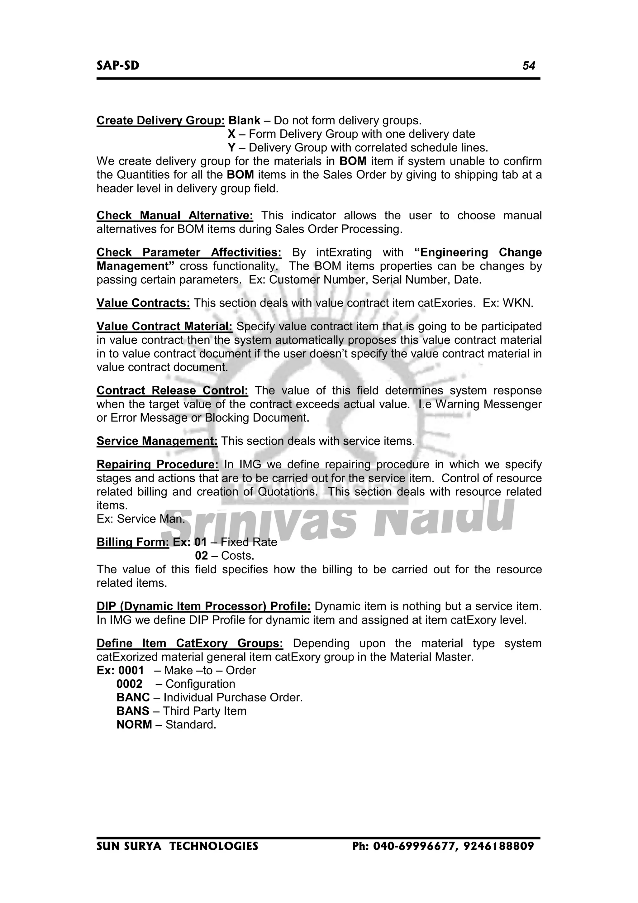 SAP-SD

54

Create Delivery Group: Blank – Do not form delivery groups.
X – Form Delivery Group with one delivery date
Y – Delivery Group with correlated schedule lines.
We create delivery group for the materials in BOM item if system unable to confirm
the Quantities for all the BOM items in the Sales Order by giving to shipping tab at a
header level in delivery group field.
Check Manual Alternative: This indicator allows the user to choose manual
alternatives for BOM items during Sales Order Processing.
Check Parameter Affectivities: By intExrating with “Engineering Change
Management” cross functionality. The BOM items properties can be changes by
passing certain parameters. Ex: Customer Number, Serial Number, Date.
Value Contracts: This section deals with value contract item catExories. Ex: WKN.
Value Contract Material: Specify value contract item that is going to be participated
in value contract then the system automatically proposes this value contract material
in to value contract document if the user doesn’t specify the value contract material in
value contract document.
Contract Release Control: The value of this field determines system response
when the target value of the contract exceeds actual value. I.e Warning Messenger
or Error Message or Blocking Document.
Service Management: This section deals with service items.
Repairing Procedure: In IMG we define repairing procedure in which we specify
stages and actions that are to be carried out for the service item. Control of resource
related billing and creation of Quotations. This section deals with resource related
items.
Ex: Service Man.
Billing Form: Ex: 01 – Fixed Rate
02 – Costs.
The value of this field specifies how the billing to be carried out for the resource
related items.
DIP (Dynamic Item Processor) Profile: Dynamic item is nothing but a service item.
In IMG we define DIP Profile for dynamic item and assigned at item catExory level.
Define Item CatExory Groups: Depending upon the material type system
catExorized material general item catExory group in the Material Master.
Ex: 0001 – Make –to – Order
0002 – Configuration
BANC – Individual Purchase Order.
BANS – Third Party Item
NORM – Standard.

SUN SURYA TECHNOLOGIES

Ph: 040-69996677, 9246188809

 