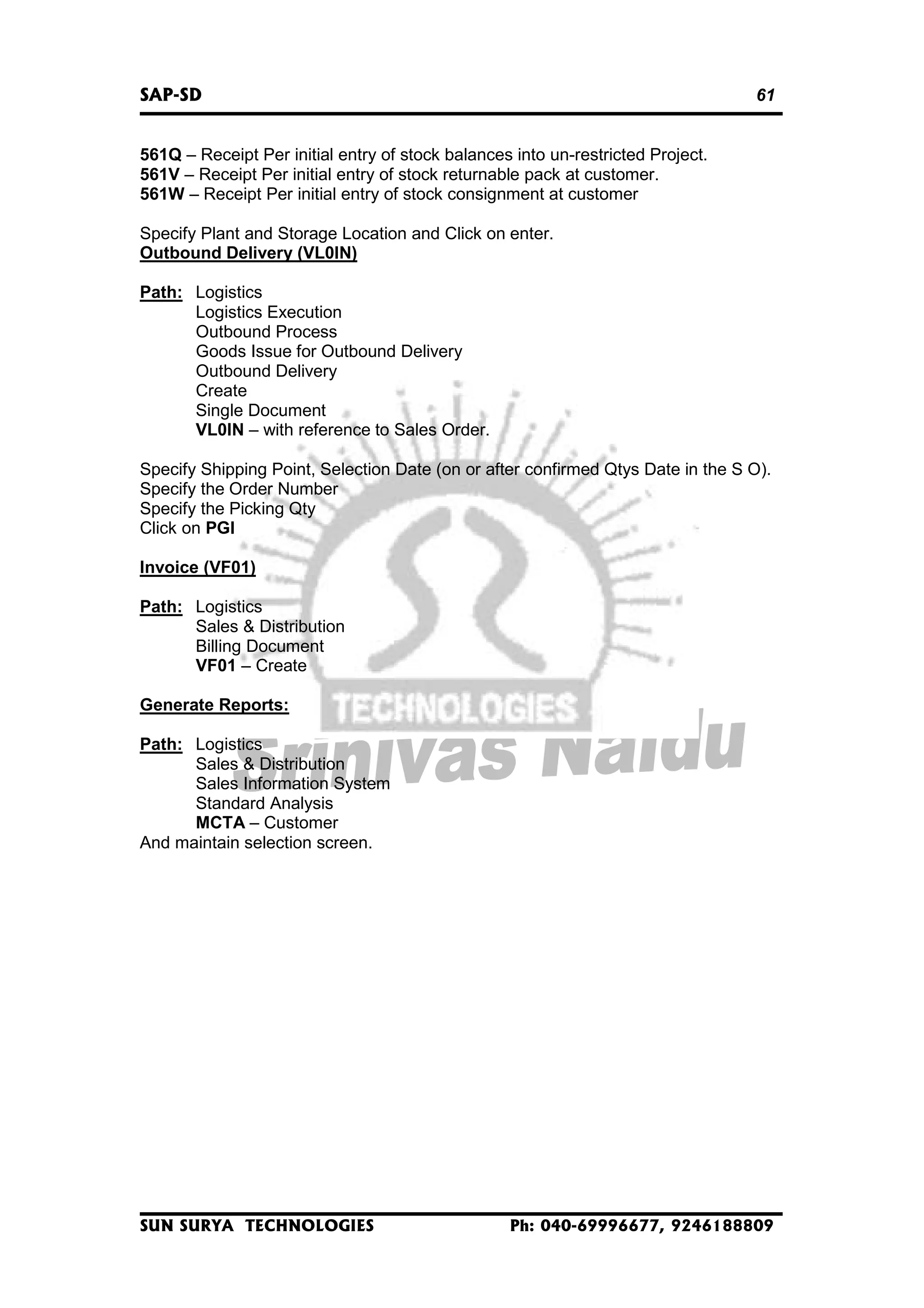 SAP-SD

61

561Q – Receipt Per initial entry of stock balances into un-restricted Project.
561V – Receipt Per initial entry of stock returnable pack at customer.
561W – Receipt Per initial entry of stock consignment at customer
Specify Plant and Storage Location and Click on enter.
Outbound Delivery (VL0IN)
Path: Logistics
Logistics Execution
Outbound Process
Goods Issue for Outbound Delivery
Outbound Delivery
Create
Single Document
VL0IN – with reference to Sales Order.
Specify Shipping Point, Selection Date (on or after confirmed Qtys Date in the S O).
Specify the Order Number
Specify the Picking Qty
Click on PGI
Invoice (VF01)
Path: Logistics
Sales & Distribution
Billing Document
VF01 – Create
Generate Reports:
Path: Logistics
Sales & Distribution
Sales Information System
Standard Analysis
MCTA – Customer
And maintain selection screen.

SUN SURYA TECHNOLOGIES

Ph: 040-69996677, 9246188809

 