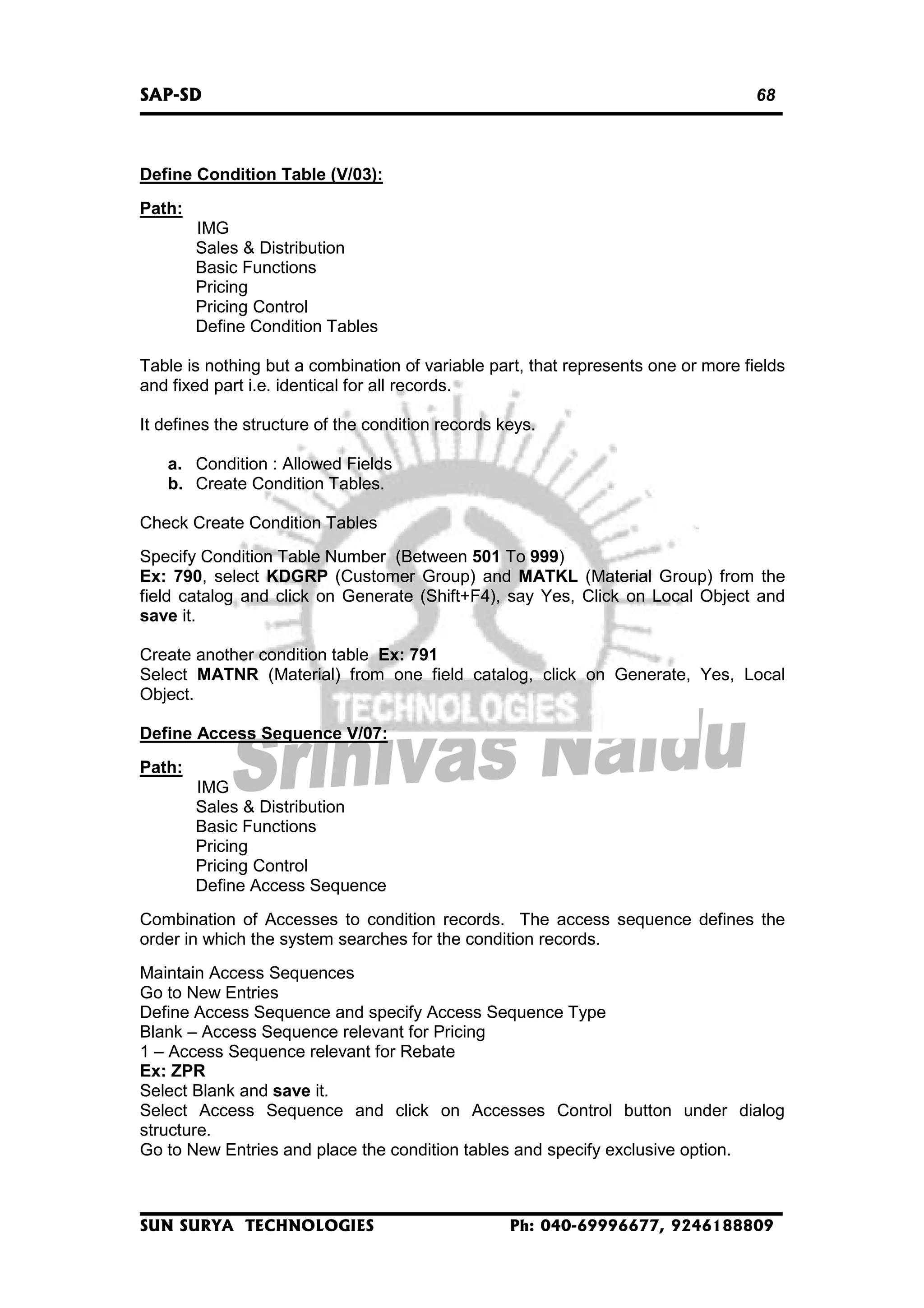 SAP-SD

68

Define Condition Table (V/03):
Path:
IMG
Sales & Distribution
Basic Functions
Pricing
Pricing Control
Define Condition Tables
Table is nothing but a combination of variable part, that represents one or more fields
and fixed part i.e. identical for all records.
It defines the structure of the condition records keys.
a. Condition : Allowed Fields
b. Create Condition Tables.
Check Create Condition Tables
Specify Condition Table Number (Between 501 To 999)
Ex: 790, select KDGRP (Customer Group) and MATKL (Material Group) from the
field catalog and click on Generate (Shift+F4), say Yes, Click on Local Object and
save it.
Create another condition table Ex: 791
Select MATNR (Material) from one field catalog, click on Generate, Yes, Local
Object.
Define Access Sequence V/07:
Path:
IMG
Sales & Distribution
Basic Functions
Pricing
Pricing Control
Define Access Sequence
Combination of Accesses to condition records. The access sequence defines the
order in which the system searches for the condition records.
Maintain Access Sequences
Go to New Entries
Define Access Sequence and specify Access Sequence Type
Blank – Access Sequence relevant for Pricing
1 – Access Sequence relevant for Rebate
Ex: ZPR
Select Blank and save it.
Select Access Sequence and click on Accesses Control button under dialog
structure.
Go to New Entries and place the condition tables and specify exclusive option.

SUN SURYA TECHNOLOGIES

Ph: 040-69996677, 9246188809

 