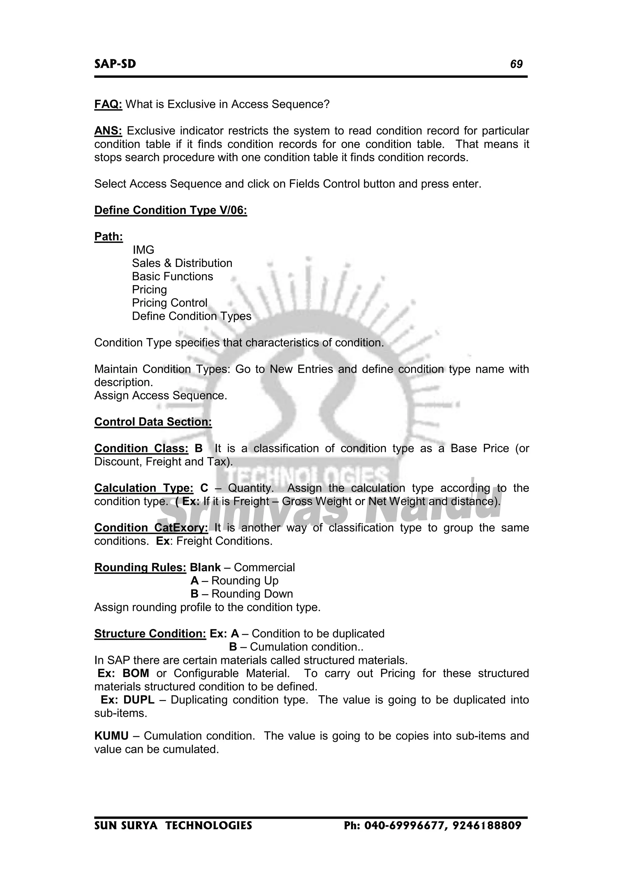 SAP-SD

69

FAQ: What is Exclusive in Access Sequence?
ANS: Exclusive indicator restricts the system to read condition record for particular
condition table if it finds condition records for one condition table. That means it
stops search procedure with one condition table it finds condition records.
Select Access Sequence and click on Fields Control button and press enter.
Define Condition Type V/06:
Path:
IMG
Sales & Distribution
Basic Functions
Pricing
Pricing Control
Define Condition Types
Condition Type specifies that characteristics of condition.
Maintain Condition Types: Go to New Entries and define condition type name with
description.
Assign Access Sequence.
Control Data Section:
Condition Class: B It is a classification of condition type as a Base Price (or
Discount, Freight and Tax).
Calculation Type: C – Quantity. Assign the calculation type according to the
condition type. ( Ex: If it is Freight – Gross Weight or Net Weight and distance).
Condition CatExory: It is another way of classification type to group the same
conditions. Ex: Freight Conditions.
Rounding Rules: Blank – Commercial
A – Rounding Up
B – Rounding Down
Assign rounding profile to the condition type.
Structure Condition: Ex: A – Condition to be duplicated
B – Cumulation condition..
In SAP there are certain materials called structured materials.
Ex: BOM or Configurable Material. To carry out Pricing for these structured
materials structured condition to be defined.
Ex: DUPL – Duplicating condition type. The value is going to be duplicated into
sub-items.
KUMU – Cumulation condition. The value is going to be copies into sub-items and
value can be cumulated.

SUN SURYA TECHNOLOGIES

Ph: 040-69996677, 9246188809

 