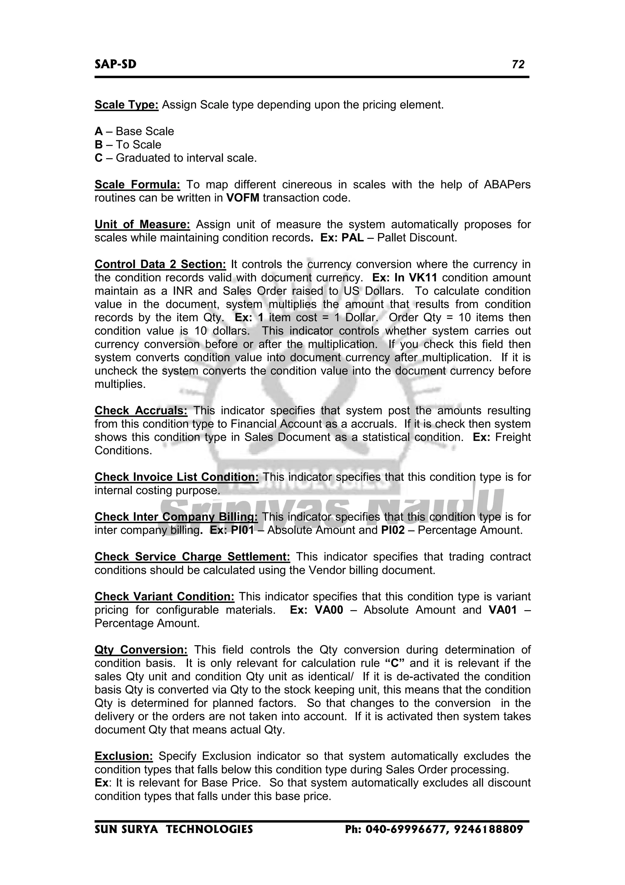 SAP-SD

72

Scale Type: Assign Scale type depending upon the pricing element.
A – Base Scale
B – To Scale
C – Graduated to interval scale.
Scale Formula: To map different cinereous in scales with the help of ABAPers
routines can be written in VOFM transaction code.
Unit of Measure: Assign unit of measure the system automatically proposes for
scales while maintaining condition records. Ex: PAL – Pallet Discount.
Control Data 2 Section: It controls the currency conversion where the currency in
the condition records valid with document currency. Ex: In VK11 condition amount
maintain as a INR and Sales Order raised to US Dollars. To calculate condition
value in the document, system multiplies the amount that results from condition
records by the item Qty. Ex: 1 item cost = 1 Dollar. Order Qty = 10 items then
condition value is 10 dollars. This indicator controls whether system carries out
currency conversion before or after the multiplication. If you check this field then
system converts condition value into document currency after multiplication. If it is
uncheck the system converts the condition value into the document currency before
multiplies.
Check Accruals: This indicator specifies that system post the amounts resulting
from this condition type to Financial Account as a accruals. If it is check then system
shows this condition type in Sales Document as a statistical condition. Ex: Freight
Conditions.
Check Invoice List Condition: This indicator specifies that this condition type is for
internal costing purpose.
Check Inter Company Billing: This indicator specifies that this condition type is for
inter company billing. Ex: PI01 – Absolute Amount and PI02 – Percentage Amount.
Check Service Charge Settlement: This indicator specifies that trading contract
conditions should be calculated using the Vendor billing document.
Check Variant Condition: This indicator specifies that this condition type is variant
pricing for configurable materials. Ex: VA00 – Absolute Amount and VA01 –
Percentage Amount.
Qty Conversion: This field controls the Qty conversion during determination of
condition basis. It is only relevant for calculation rule “C” and it is relevant if the
sales Qty unit and condition Qty unit as identical/ If it is de-activated the condition
basis Qty is converted via Qty to the stock keeping unit, this means that the condition
Qty is determined for planned factors. So that changes to the conversion in the
delivery or the orders are not taken into account. If it is activated then system takes
document Qty that means actual Qty.
Exclusion: Specify Exclusion indicator so that system automatically excludes the
condition types that falls below this condition type during Sales Order processing.
Ex: It is relevant for Base Price. So that system automatically excludes all discount
condition types that falls under this base price.
SUN SURYA TECHNOLOGIES

Ph: 040-69996677, 9246188809

 