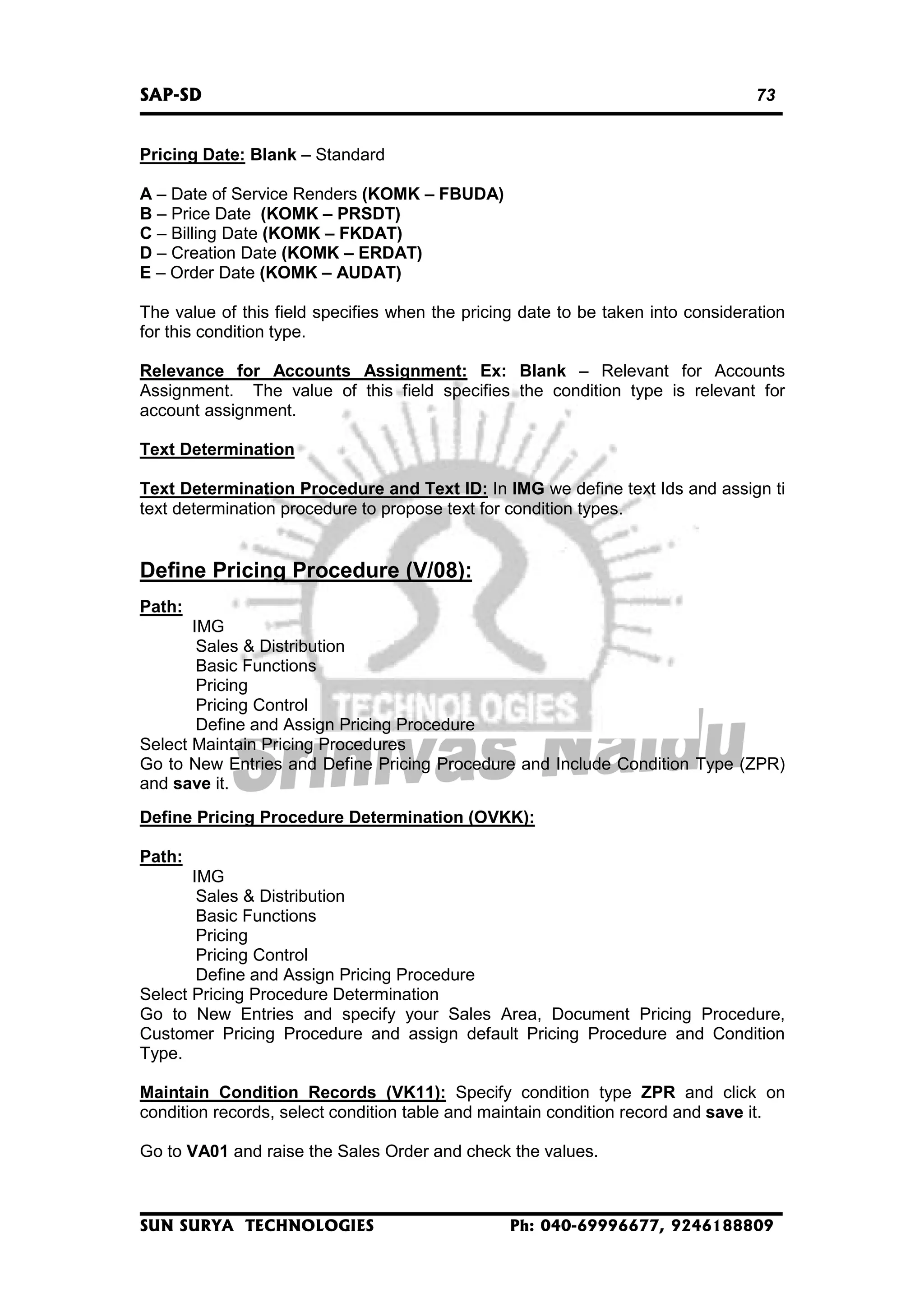 SAP-SD

73

Pricing Date: Blank – Standard
A – Date of Service Renders (KOMK – FBUDA)
B – Price Date (KOMK – PRSDT)
C – Billing Date (KOMK – FKDAT)
D – Creation Date (KOMK – ERDAT)
E – Order Date (KOMK – AUDAT)
The value of this field specifies when the pricing date to be taken into consideration
for this condition type.
Relevance for Accounts Assignment: Ex: Blank – Relevant for Accounts
Assignment. The value of this field specifies the condition type is relevant for
account assignment.
Text Determination
Text Determination Procedure and Text ID: In IMG we define text Ids and assign ti
text determination procedure to propose text for condition types.

Define Pricing Procedure (V/08):
Path:
IMG
Sales & Distribution
Basic Functions
Pricing
Pricing Control
Define and Assign Pricing Procedure
Select Maintain Pricing Procedures
Go to New Entries and Define Pricing Procedure and Include Condition Type (ZPR)
and save it.
Define Pricing Procedure Determination (OVKK):
Path:
IMG
Sales & Distribution
Basic Functions
Pricing
Pricing Control
Define and Assign Pricing Procedure
Select Pricing Procedure Determination
Go to New Entries and specify your Sales Area, Document Pricing Procedure,
Customer Pricing Procedure and assign default Pricing Procedure and Condition
Type.
Maintain Condition Records (VK11): Specify condition type ZPR and click on
condition records, select condition table and maintain condition record and save it.
Go to VA01 and raise the Sales Order and check the values.

SUN SURYA TECHNOLOGIES

Ph: 040-69996677, 9246188809

 