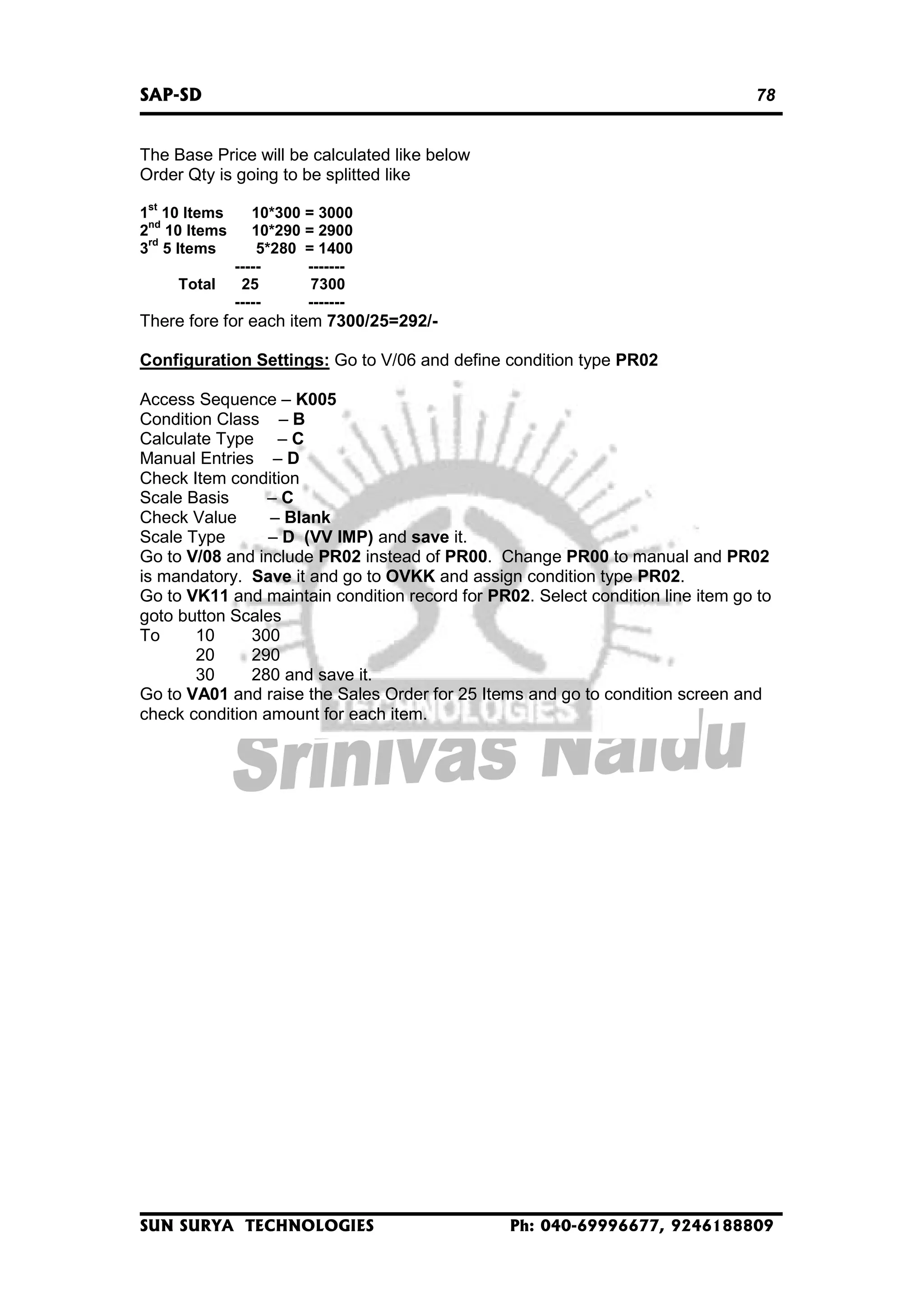 SAP-SD

78

The Base Price will be calculated like below
Order Qty is going to be splitted like
st

1 10 Items
nd
2 10 Items
rd
3 5 Items
Total

10*300 = 3000
10*290 = 2900
5*280 = 1400
----------25
7300
-----------

There fore for each item 7300/25=292/Configuration Settings: Go to V/06 and define condition type PR02
Access Sequence – K005
Condition Class – B
Calculate Type – C
Manual Entries – D
Check Item condition
Scale Basis
–C
Check Value
– Blank
Scale Type
– D (VV IMP) and save it.
Go to V/08 and include PR02 instead of PR00. Change PR00 to manual and PR02
is mandatory. Save it and go to OVKK and assign condition type PR02.
Go to VK11 and maintain condition record for PR02. Select condition line item go to
goto button Scales
To
10
300
20
290
30
280 and save it.
Go to VA01 and raise the Sales Order for 25 Items and go to condition screen and
check condition amount for each item.

SUN SURYA TECHNOLOGIES

Ph: 040-69996677, 9246188809

 