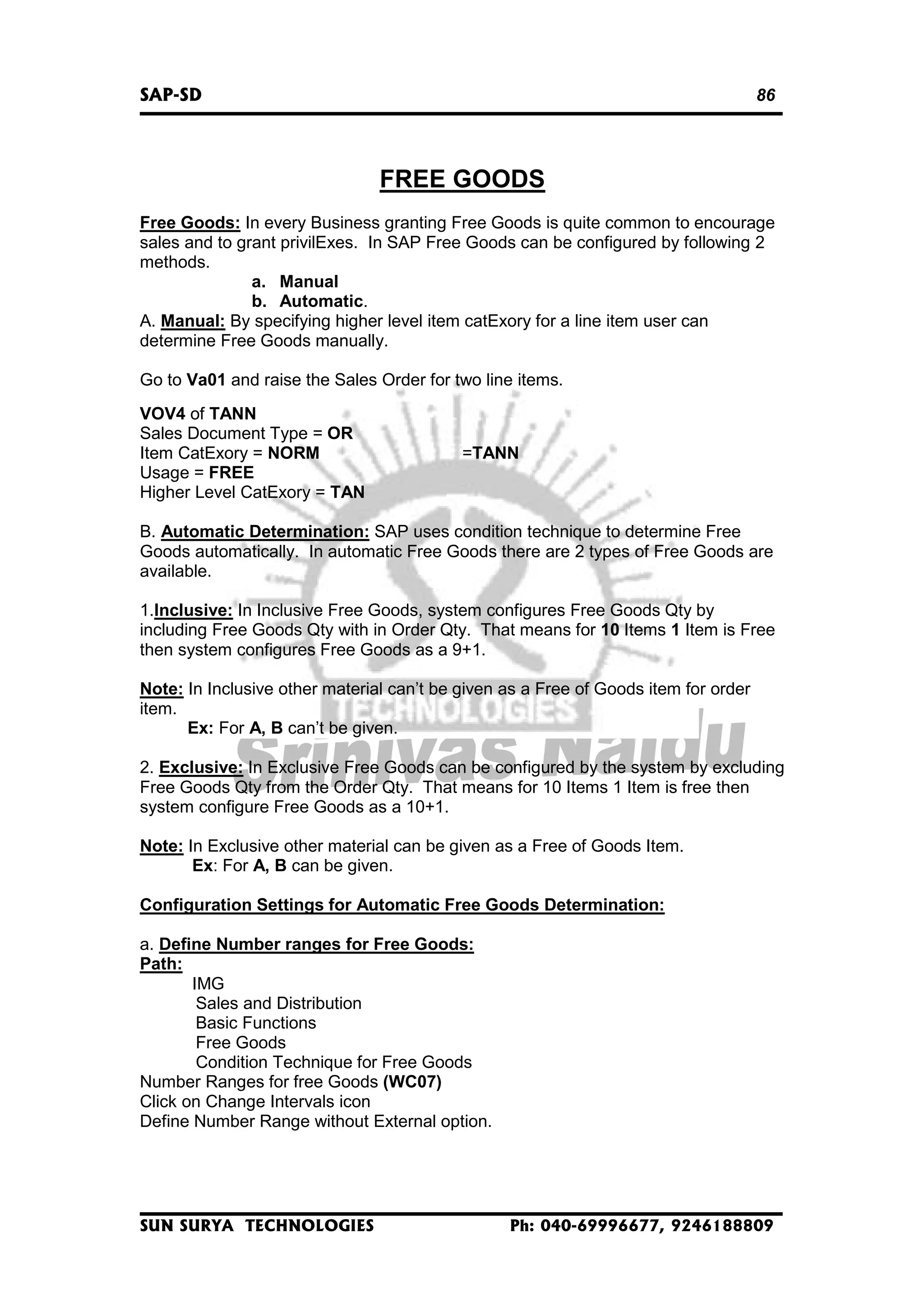 SAP-SD

86

FREE GOODS
Free Goods: In every Business granting Free Goods is quite common to encourage
sales and to grant privilExes. In SAP Free Goods can be configured by following 2
methods.
a. Manual
b. Automatic.
A. Manual: By specifying higher level item catExory for a line item user can
determine Free Goods manually.
Go to Va01 and raise the Sales Order for two line items.
VOV4 of TANN
Sales Document Type = OR
Item CatExory = NORM
Usage = FREE
Higher Level CatExory = TAN

=TANN

B. Automatic Determination: SAP uses condition technique to determine Free
Goods automatically. In automatic Free Goods there are 2 types of Free Goods are
available.
1.Inclusive: In Inclusive Free Goods, system configures Free Goods Qty by
including Free Goods Qty with in Order Qty. That means for 10 Items 1 Item is Free
then system configures Free Goods as a 9+1.
Note: In Inclusive other material can’t be given as a Free of Goods item for order
item.
Ex: For A, B can’t be given.
2. Exclusive: In Exclusive Free Goods can be configured by the system by excluding
Free Goods Qty from the Order Qty. That means for 10 Items 1 Item is free then
system configure Free Goods as a 10+1.
Note: In Exclusive other material can be given as a Free of Goods Item.
Ex: For A, B can be given.
Configuration Settings for Automatic Free Goods Determination:
a. Define Number ranges for Free Goods:
Path:
IMG
Sales and Distribution
Basic Functions
Free Goods
Condition Technique for Free Goods
Number Ranges for free Goods (WC07)
Click on Change Intervals icon
Define Number Range without External option.

SUN SURYA TECHNOLOGIES

Ph: 040-69996677, 9246188809

 