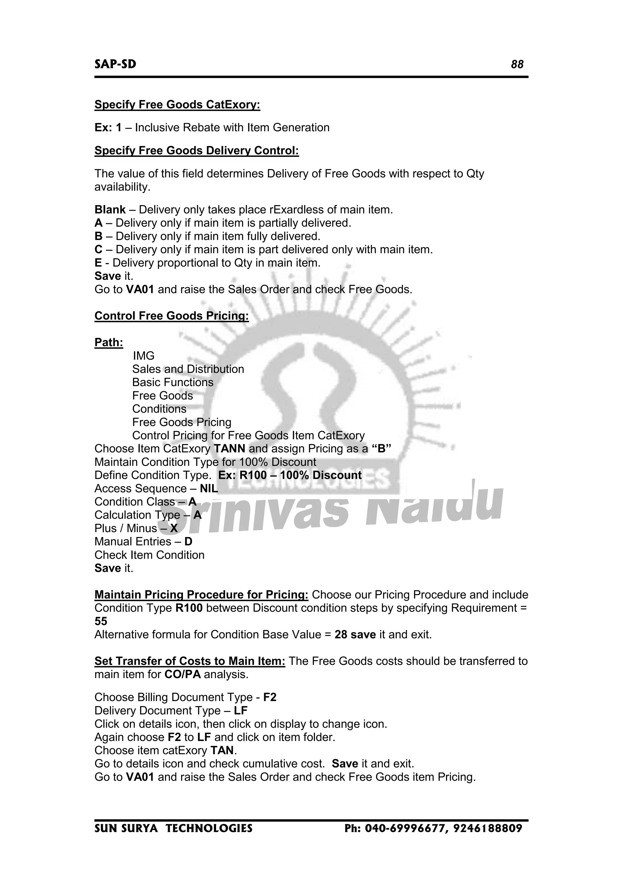 SAP-SD

88

Specify Free Goods CatExory:
Ex: 1 – Inclusive Rebate with Item Generation
Specify Free Goods Delivery Control:
The value of this field determines Delivery of Free Goods with respect to Qty
availability.
Blank – Delivery only takes place rExardless of main item.
A – Delivery only if main item is partially delivered.
B – Delivery only if main item fully delivered.
C – Delivery only if main item is part delivered only with main item.
E - Delivery proportional to Qty in main item.
Save it.
Go to VA01 and raise the Sales Order and check Free Goods.
Control Free Goods Pricing:
Path:
IMG
Sales and Distribution
Basic Functions
Free Goods
Conditions
Free Goods Pricing
Control Pricing for Free Goods Item CatExory
Choose Item CatExory TANN and assign Pricing as a “B”
Maintain Condition Type for 100% Discount
Define Condition Type. Ex: R100 – 100% Discount
Access Sequence – NIL
Condition Class – A
Calculation Type – A
Plus / Minus – X
Manual Entries – D
Check Item Condition
Save it.
Maintain Pricing Procedure for Pricing: Choose our Pricing Procedure and include
Condition Type R100 between Discount condition steps by specifying Requirement =
55
Alternative formula for Condition Base Value = 28 save it and exit.
Set Transfer of Costs to Main Item: The Free Goods costs should be transferred to
main item for CO/PA analysis.
Choose Billing Document Type - F2
Delivery Document Type – LF
Click on details icon, then click on display to change icon.
Again choose F2 to LF and click on item folder.
Choose item catExory TAN.
Go to details icon and check cumulative cost. Save it and exit.
Go to VA01 and raise the Sales Order and check Free Goods item Pricing.

SUN SURYA TECHNOLOGIES

Ph: 040-69996677, 9246188809

 