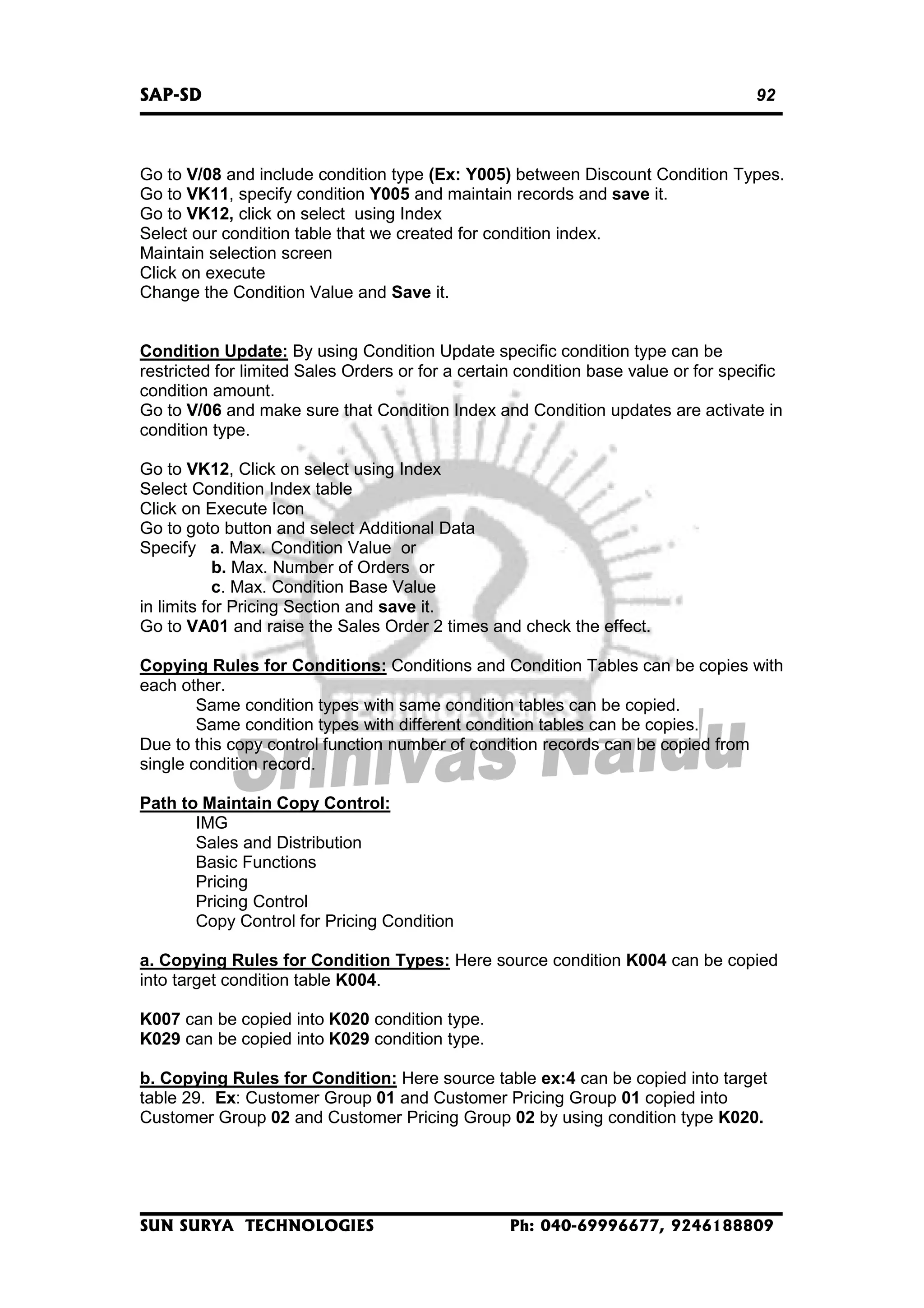 SAP-SD

92

Go to V/08 and include condition type (Ex: Y005) between Discount Condition Types.
Go to VK11, specify condition Y005 and maintain records and save it.
Go to VK12, click on select using Index
Select our condition table that we created for condition index.
Maintain selection screen
Click on execute
Change the Condition Value and Save it.
Condition Update: By using Condition Update specific condition type can be
restricted for limited Sales Orders or for a certain condition base value or for specific
condition amount.
Go to V/06 and make sure that Condition Index and Condition updates are activate in
condition type.
Go to VK12, Click on select using Index
Select Condition Index table
Click on Execute Icon
Go to goto button and select Additional Data
Specify a. Max. Condition Value or
b. Max. Number of Orders or
c. Max. Condition Base Value
in limits for Pricing Section and save it.
Go to VA01 and raise the Sales Order 2 times and check the effect.
Copying Rules for Conditions: Conditions and Condition Tables can be copies with
each other.
Same condition types with same condition tables can be copied.
Same condition types with different condition tables can be copies.
Due to this copy control function number of condition records can be copied from
single condition record.
Path to Maintain Copy Control:
IMG
Sales and Distribution
Basic Functions
Pricing
Pricing Control
Copy Control for Pricing Condition
a. Copying Rules for Condition Types: Here source condition K004 can be copied
into target condition table K004.
K007 can be copied into K020 condition type.
K029 can be copied into K029 condition type.
b. Copying Rules for Condition: Here source table ex:4 can be copied into target
table 29. Ex: Customer Group 01 and Customer Pricing Group 01 copied into
Customer Group 02 and Customer Pricing Group 02 by using condition type K020.

SUN SURYA TECHNOLOGIES

Ph: 040-69996677, 9246188809

 