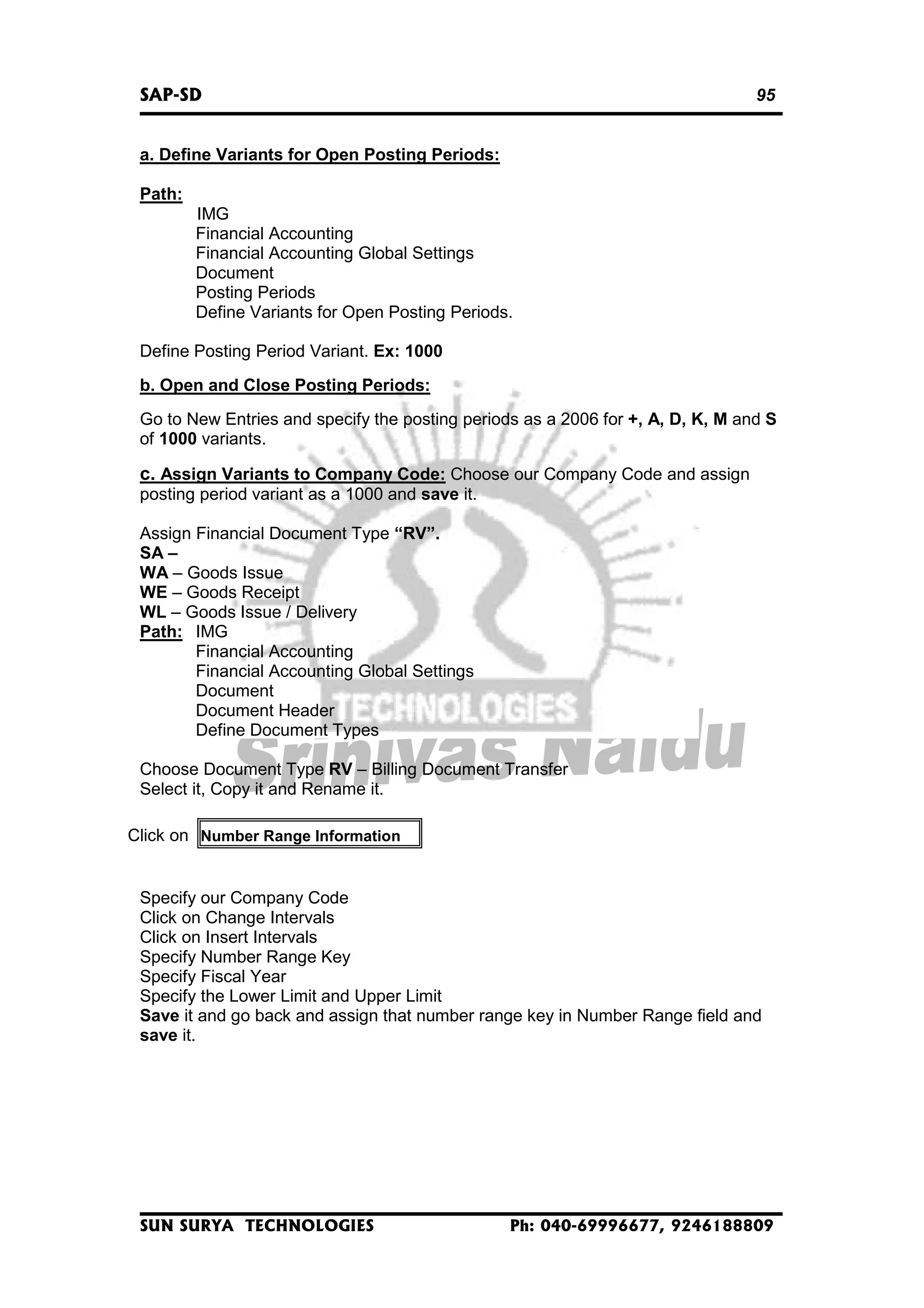 SAP-SD

95

a. Define Variants for Open Posting Periods:
Path:
IMG
Financial Accounting
Financial Accounting Global Settings
Document
Posting Periods
Define Variants for Open Posting Periods.
Define Posting Period Variant. Ex: 1000
b. Open and Close Posting Periods:
Go to New Entries and specify the posting periods as a 2006 for +, A, D, K, M and S
of 1000 variants.

c. Assign Variants to Company Code: Choose our Company Code and assign
posting period variant as a 1000 and save it.
Assign Financial Document Type “RV”.
SA –
WA – Goods Issue
WE – Goods Receipt
WL – Goods Issue / Delivery
Path: IMG
Financial Accounting
Financial Accounting Global Settings
Document
Document Header
Define Document Types
Choose Document Type RV – Billing Document Transfer
Select it, Copy it and Rename it.
Click on Number Range Information

Specify our Company Code
Click on Change Intervals
Click on Insert Intervals
Specify Number Range Key
Specify Fiscal Year
Specify the Lower Limit and Upper Limit
Save it and go back and assign that number range key in Number Range field and
save it.

SUN SURYA TECHNOLOGIES

Ph: 040-69996677, 9246188809

 