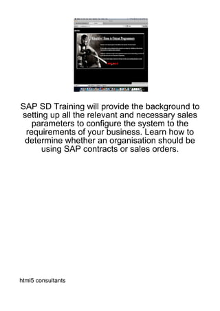 SAP SD Training will provide the background to
setting up all the relevant and necessary sales
   parameters to configure the system to the
 requirements of your business. Learn how to
 determine whether an organisation should be
      using SAP contracts or sales orders.




html5 consultants
 