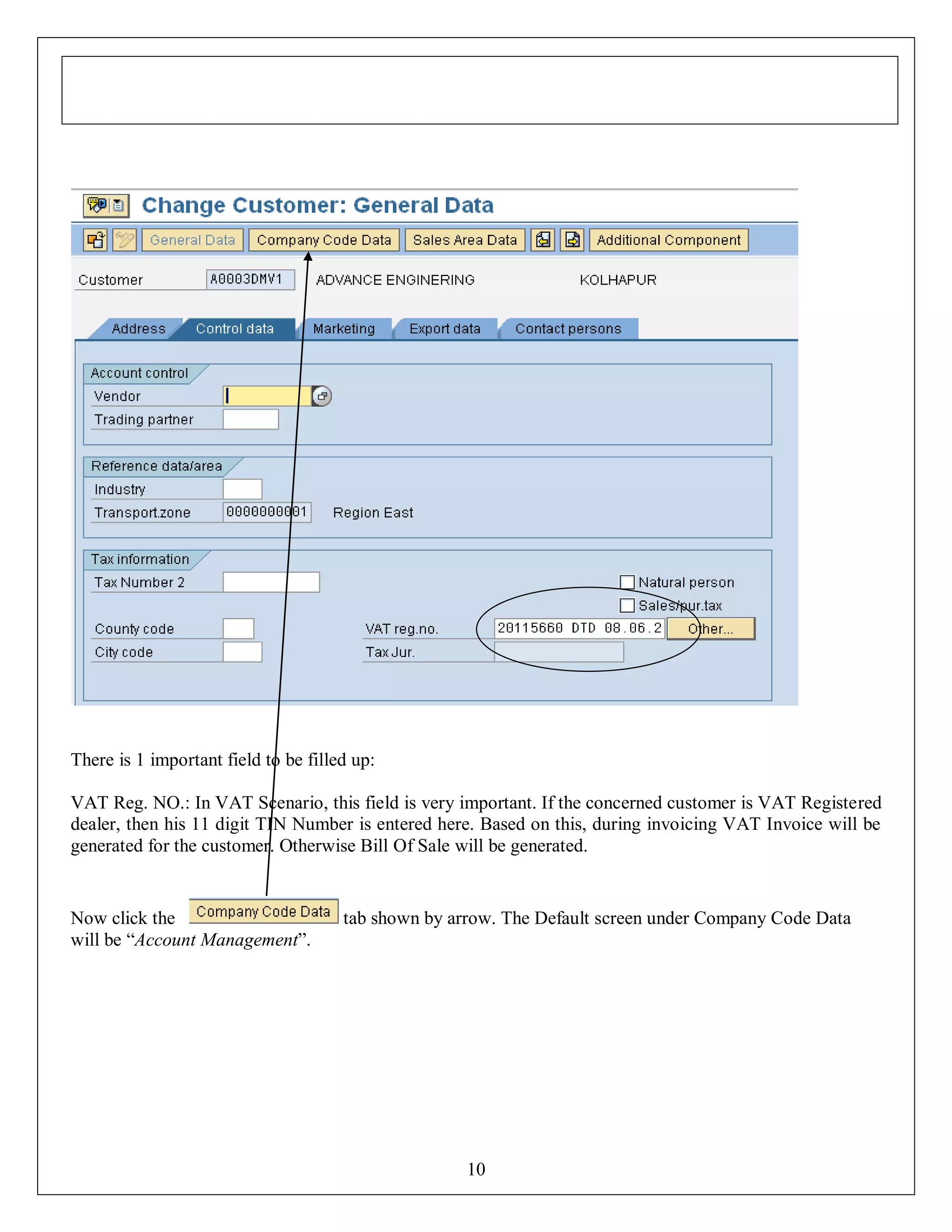 There is 1 important field to be filled up:
VAT Reg. NO.: In VAT Scenario, this field is very important. If the concerned customer is VAT Registered
dealer, then his 11 digit TIN Number is entered here. Based on this, during invoicing VAT Invoice will be
generated for the customer. Otherwise Bill Of Sale will be generated.

Now click the
will be “Account Management”.

tab shown by arrow. The Default screen under Company Code Data

10

 