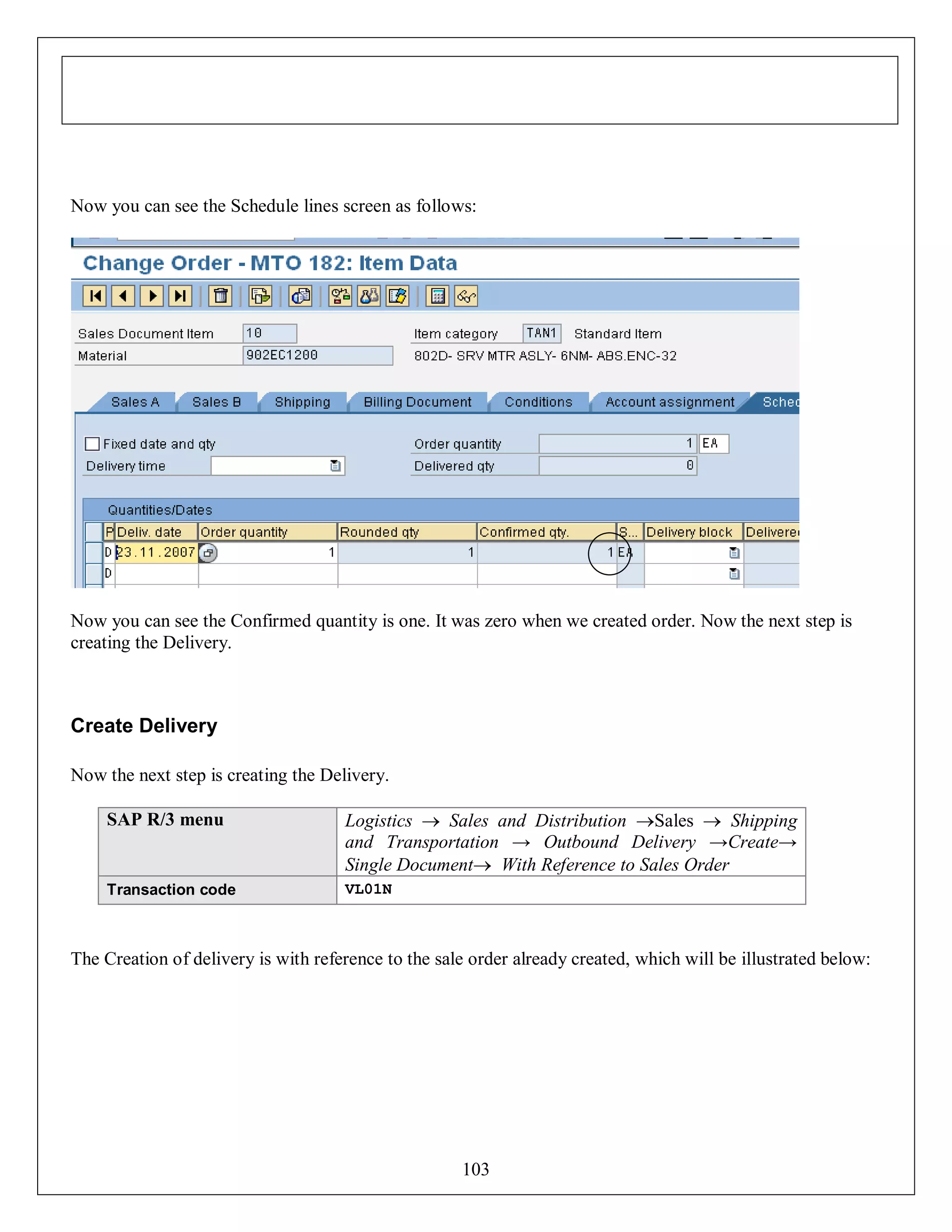 Now you can see the Schedule lines screen as follows:

Now you can see the Confirmed quantity is one. It was zero when we created order. Now the next step is
creating the Delivery.

Create Delivery
Now the next step is creating the Delivery.
SAP R/3 menu

Logistics  Sales and Distribution Sales  Shipping
and Transportation → Outbound Delivery →Create→
Single Document With Reference to Sales Order

Transaction code

VL01N

The Creation of delivery is with reference to the sale order already created, which will be illustrated below:

103

 