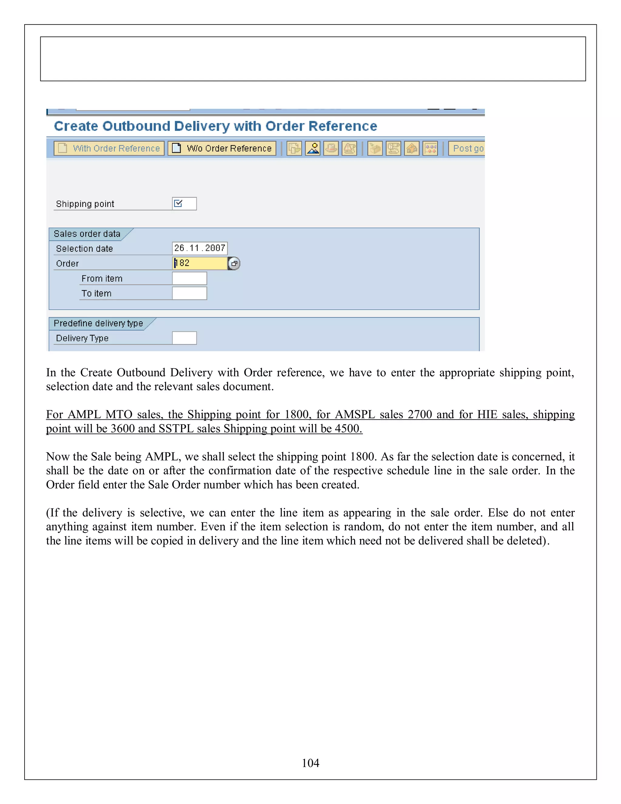 In the Create Outbound Delivery with Order reference, we have to enter the appropriate shipping point,
selection date and the relevant sales document.
For AMPL MTO sales, the Shipping point for 1800, for AMSPL sales 2700 and for HIE sales, shipping
point will be 3600 and SSTPL sales Shipping point will be 4500.
Now the Sale being AMPL, we shall select the shipping point 1800. As far the selection date is concerned, it
shall be the date on or after the confirmation date of the respective schedule line in the sale order. In the
Order field enter the Sale Order number which has been created.
(If the delivery is selective, we can enter the line item as appearing in the sale order. Else do not enter
anything against item number. Even if the item selection is random, do not enter the item number, and all
the line items will be copied in delivery and the line item which need not be delivered shall be deleted).

104

 
