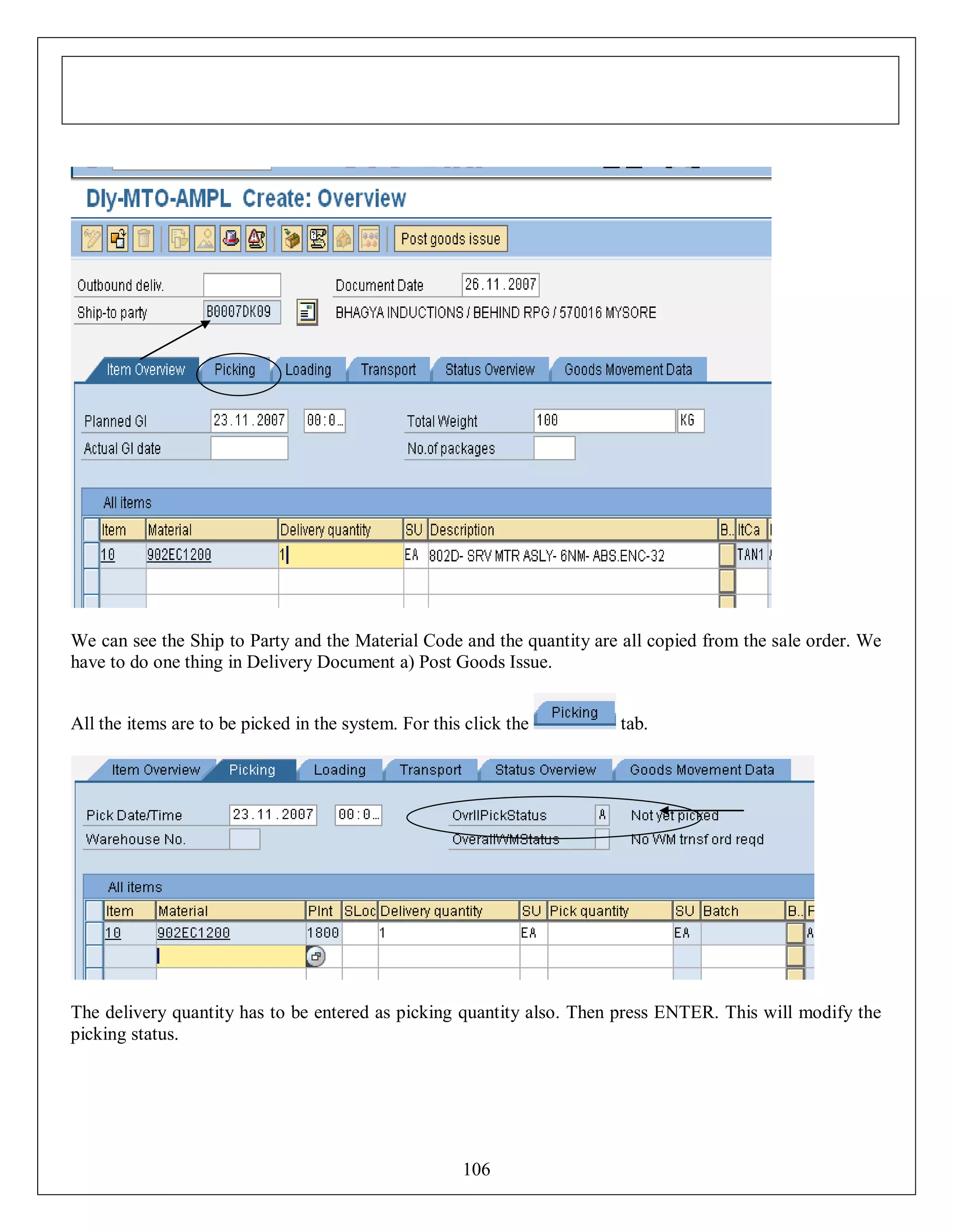 We can see the Ship to Party and the Material Code and the quantity are all copied from the sale order. We
have to do one thing in Delivery Document a) Post Goods Issue.
All the items are to be picked in the system. For this click the

tab.

The delivery quantity has to be entered as picking quantity also. Then press ENTER. This will modify the
picking status.

106

 