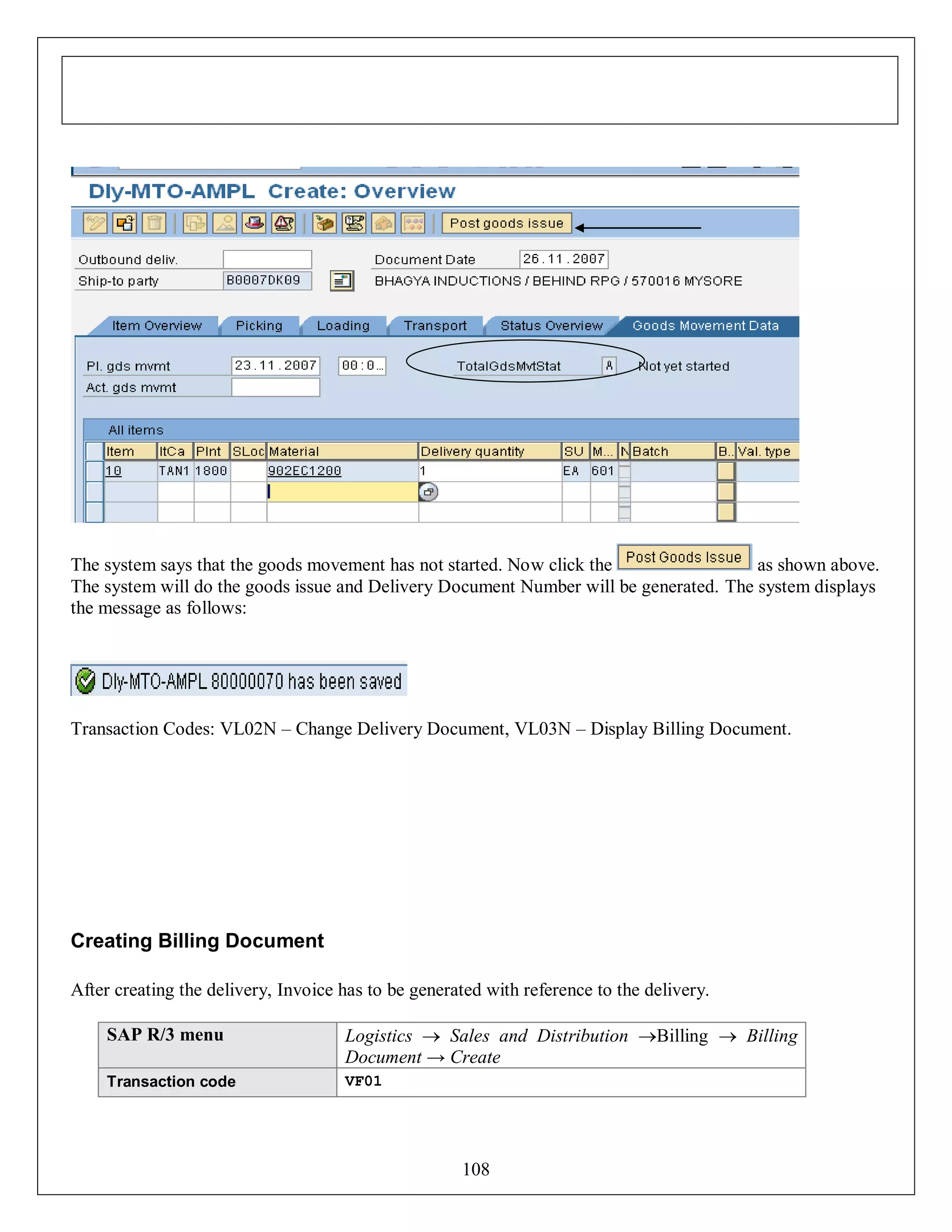The system says that the goods movement has not started. Now click the
as shown above.
The system will do the goods issue and Delivery Document Number will be generated. The system displays
the message as follows:

Transaction Codes: VL02N – Change Delivery Document, VL03N – Display Billing Document.

Creating Billing Document
After creating the delivery, Invoice has to be generated with reference to the delivery.
SAP R/3 menu

Logistics  Sales and Distribution Billing  Billing
Document → Create

Transaction code

VF01

108

 