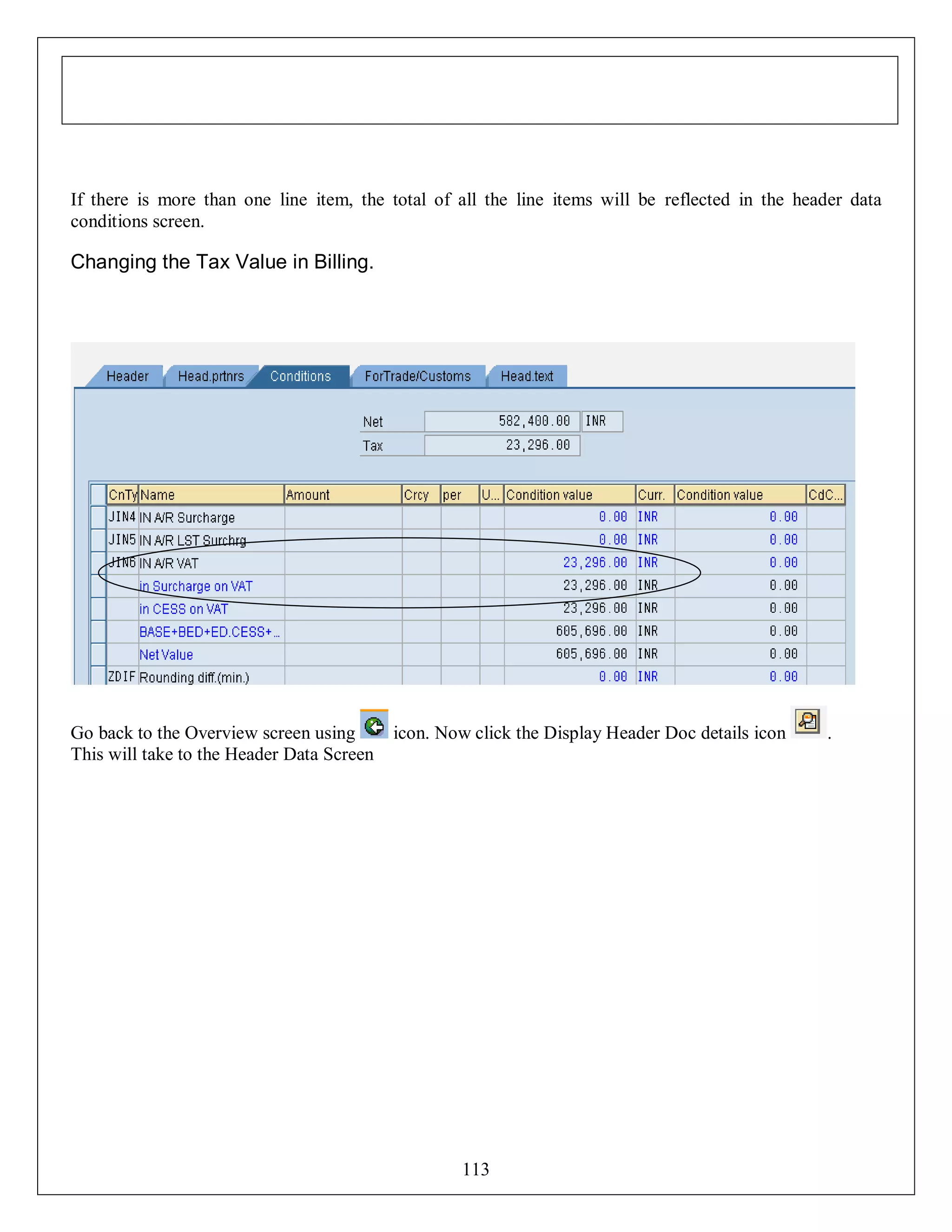 If there is more than one line item, the total of all the line items will be reflected in the header data
conditions screen.

Changing the Tax Value in Billing.

Go back to the Overview screen using
This will take to the Header Data Screen

icon. Now click the Display Header Doc details icon

113

.

 