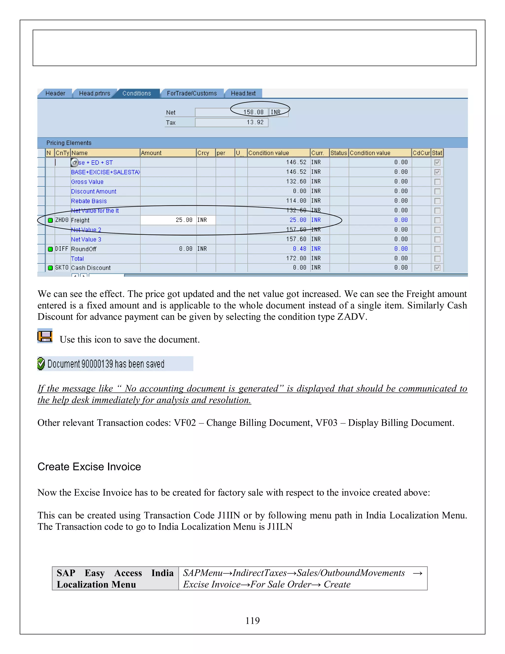 We can see the effect. The price got updated and the net value got increased. We can see the Freight amount
entered is a fixed amount and is applicable to the whole document instead of a single item. Similarly Cash
Discount for advance payment can be given by selecting the condition type ZADV.
Use this icon to save the document.

If the message like “ No accounting document is generated” is displayed that should be communicated to
the help desk immediately for analysis and resolution.
Other relevant Transaction codes: VF02 – Change Billing Document, VF03 – Display Billing Document.

Create Excise Invoice
Now the Excise Invoice has to be created for factory sale with respect to the invoice created above:
This can be created using Transaction Code J1IIN or by following menu path in India Localization Menu.
The Transaction code to go to India Localization Menu is J1ILN

SAP Easy Access India SAPMenu→IndirectTaxes→Sales/OutboundMovements →
Excise Invoice→For Sale Order→ Create
Localization Menu

119

 