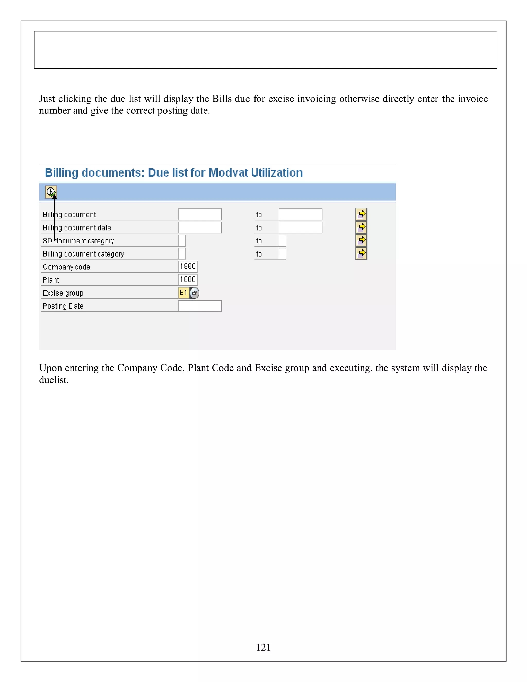 Just clicking the due list will display the Bills due for excise invoicing otherwise directly enter the invoice
number and give the correct posting date.

Upon entering the Company Code, Plant Code and Excise group and executing, the system will display the
duelist.

121

 