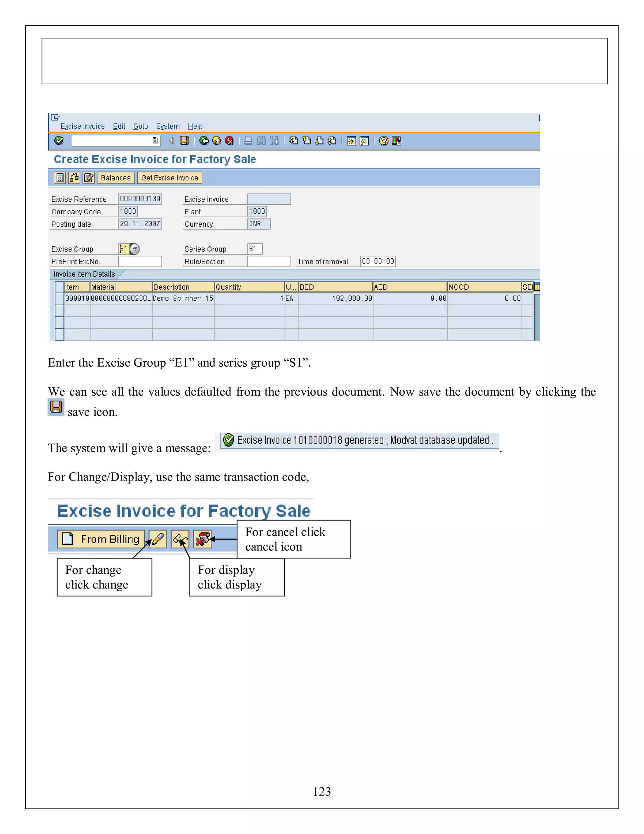 Enter the Excise Group “E1” and series group “S1”.
We can see all the values defaulted from the previous document. Now save the document by clicking the
save icon.
The system will give a message:

.

For Change/Display, use the same transaction code,

For cancel click
cancel icon
For change
click change
icon

For display
click display
icon

123

 