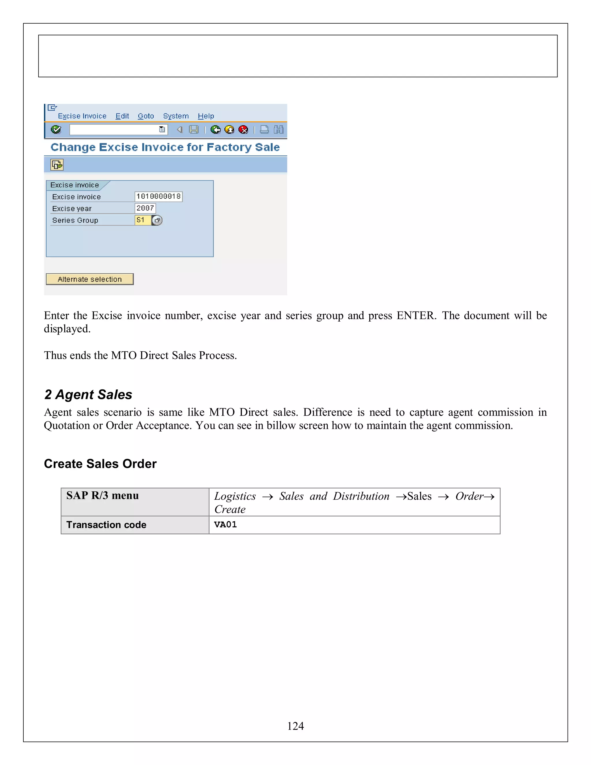 Enter the Excise invoice number, excise year and series group and press ENTER. The document will be
displayed.
Thus ends the MTO Direct Sales Process.

2 Agent Sales
Agent sales scenario is same like MTO Direct sales. Difference is need to capture agent commission in
Quotation or Order Acceptance. You can see in billow screen how to maintain the agent commission.

Create Sales Order
SAP R/3 menu

Logistics  Sales and Distribution Sales  Order
Create

Transaction code

VA01

124

 